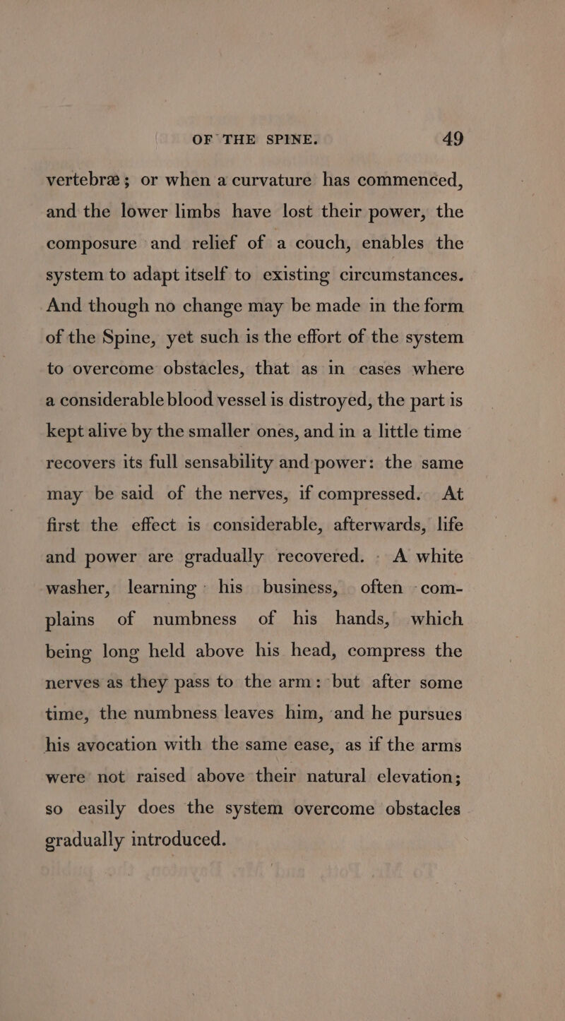 vertebre ; or when a curvature has commenced, and the lower limbs have lost their power, the composure and relief of a couch, enables the system to adapt itself to existing circumstances. And though no change may be made in the form of the Spine, yet such is the effort of the system to overcome obstacles, that as in cases where a considerable blood vessel is distroyed, the part is kept alive by the smaller ones, and in a little time recovers its full sensability and power: the same may be said of the nerves, if compressed. At first the effect is considerable, afterwards, life and power are gradually recovered. - A white washer, learning his business, often -com- plains of numbness of his hands, which being long held above his head, compress the nerves as they pass to the arm: but after some time, the numbness leaves him, and he pursues his avocation with the same ease, as if the arms were not raised above their natural elevation ; so easily does the system overcome obstacles gradually introduced.