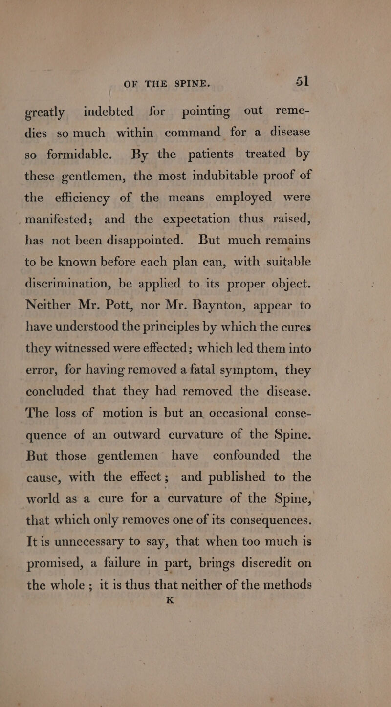 greatly indebted for pointing out reme- dies somuch within command for a disease so formidable. By the patients treated by these gentlemen, the most indubitable proof of the efficiency of the means employed were manifested; and the expectation thus raised, has not been disappointed. But much remains to be known before each plan can, with suitable discrimination, be applied to its proper object. Neither Mr. Pott, nor Mr. Baynton, appear to have understood the principles by which the cures they witnessed were effected; which led them into error, for having removed a fatal symptom, they concluded that they had removed the disease. The loss of motion is but an occasional conse- quence of an outward curvature of the Spine. But those gentlemen have confounded the cause, with the effect; and published to the world as a cure for a curvature of the Spine, that which only removes one of its consequences. It is unnecessary to say, that when too much is promised, a failure in part, brings discredit on the whole ; it is thus that neither of the methods K