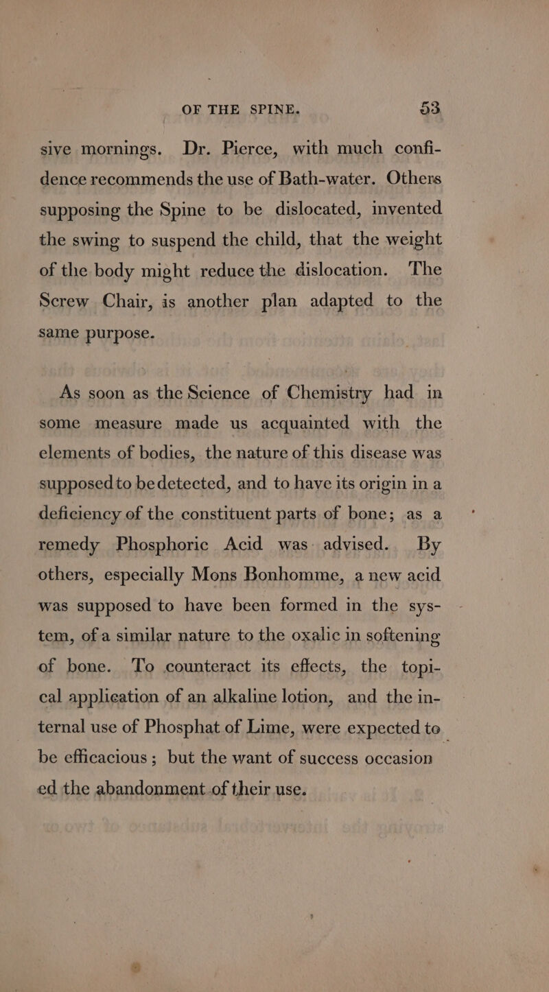 sive mornings. Dr. Pierce, with much confi- dence recommends the use of Bath-water. Others supposing the Spine to be dislocated, invented the swing to suspend the child, that the weight of the body might reduce the dislocation. The Screw Chair, is another plan adapted to the same purpose. As soon as the Science of Chemistry had in some measure made us acquainted with the elements of bodies, the nature of this disease was supposed to bedetected, and to have its origin in a deficiency of the constituent parts of bone; as a remedy Phosphoric Acid was advised. By others, especially Mons Bonhomme, a new acid was supposed to have been formed in the sys- tem, of a similar nature to the oxalic in softening of bone. To counteract its effects, the topi- cal applieation of an alkaline lotion, and the in- ternal use of Phosphat of Lime, were expected to_ be efficacious ; but the want of success occasion ed the abandonment. of their use. =)
