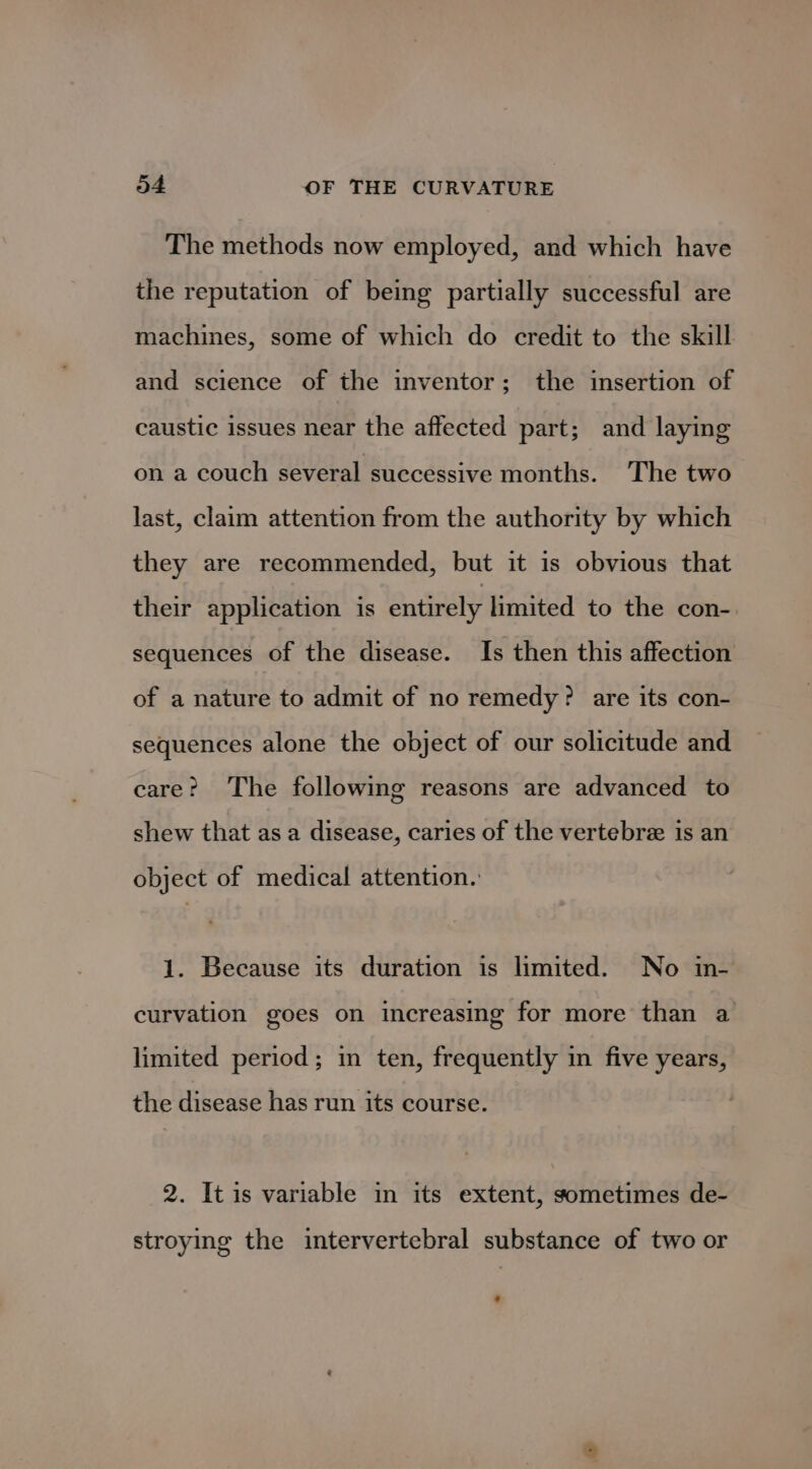 The methods now employed, and which have the reputation of being partially successful are machines, some of which do credit to the skill and science of the inventor; the insertion of caustic issues near the affected part; and laying on a couch several successive months. The two last, claim attention from the authority by which they are recommended, but it is obvious that their application is entirely limited to the con- sequences of the disease. Is then this affection of a nature to admit of no remedy? are its con- sequences alone the object of our solicitude and care? The following reasons are advanced to shew that as a disease, caries of the vertebre is an object of medical attention. 1. Because its duration is limited. No in- curvation goes on increasing for more than a limited period; in ten, frequently in five years, the disease has run its course. 2. It is variable in its extent, sometimes de- stroying the intervertebral substance of two or