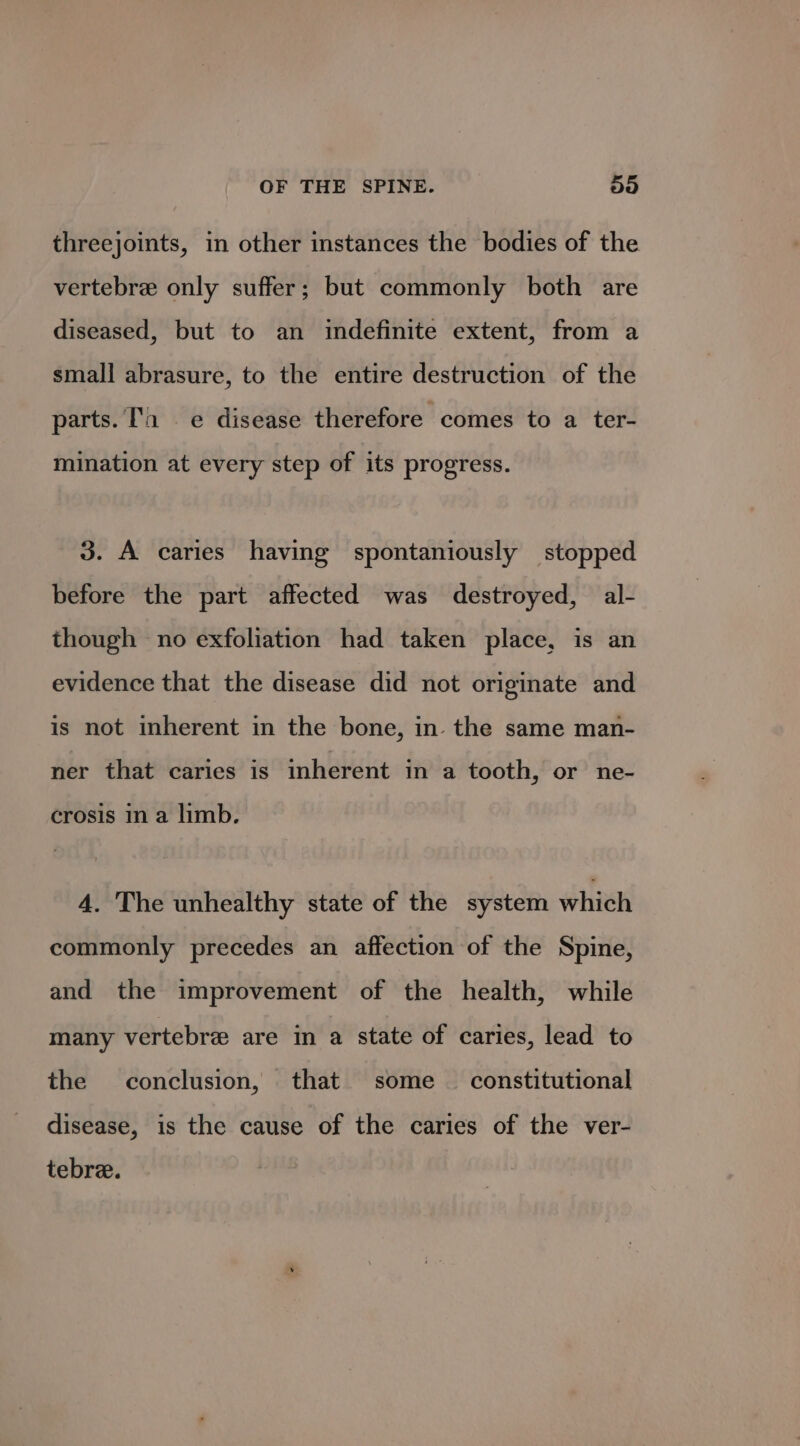 threejoints, in other instances the bodies of the vertebre only suffer; but commonly both are diseased, but to an indefinite extent, from a small abrasure, to the entire destruction of the parts. 1 e disease therefore comes to a ter- mination at every step of its progress. 3. A caries having spontaniously stopped before the part affected was destroyed, al- though no exfoliation had taken place, is an evidence that the disease did not originate and is not inherent in the bone, in the same man- ner that caries is inherent in a tooth, or ne- crosis in a limb. 4. The unhealthy state of the system which commonly precedes an affection of the Spine, and the improvement of the health, while many vertebre are in a state of caries, lead to the conclusion, that some — constitutional disease, is the cause of the caries of the ver- tebre.