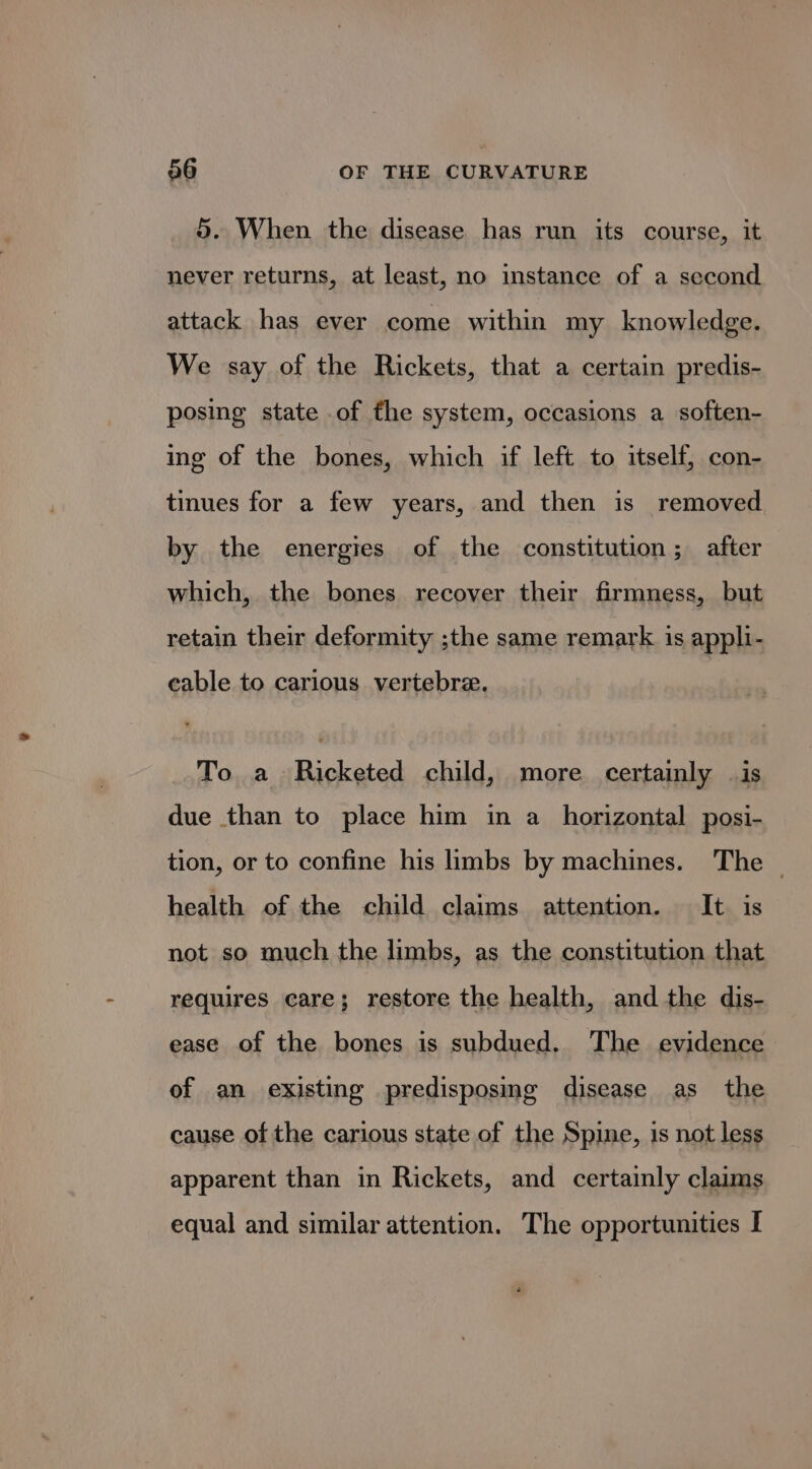 5. When the disease has run its course, it never returns, at least, no instance of a second attack has ever come within my knowledge. We say of the Rickets, that a certain predis- posing state of the system, occasions a soften- ing of the bones, which if left to itself, con- tinues for a few years, and then is removed by the energies of the constitution; after which, the bones recover their firmness, but retain their deformity ;the same remark is appli- eable to carious vertebre. To a Ricketed child, more certainly | is due than to place him in a _ horizontal posi- tion, or to confine his limbs by machines. The — health of the child claims attention. It is not so much the limbs, as the constitution that requires care; restore the health, and the dis- ease of the bones is subdued. The evidence of an existing predisposing disease as the cause of the carious state of the Spine, is not less apparent than in Rickets, and certainly claims equal and similar attention. The opportunities I