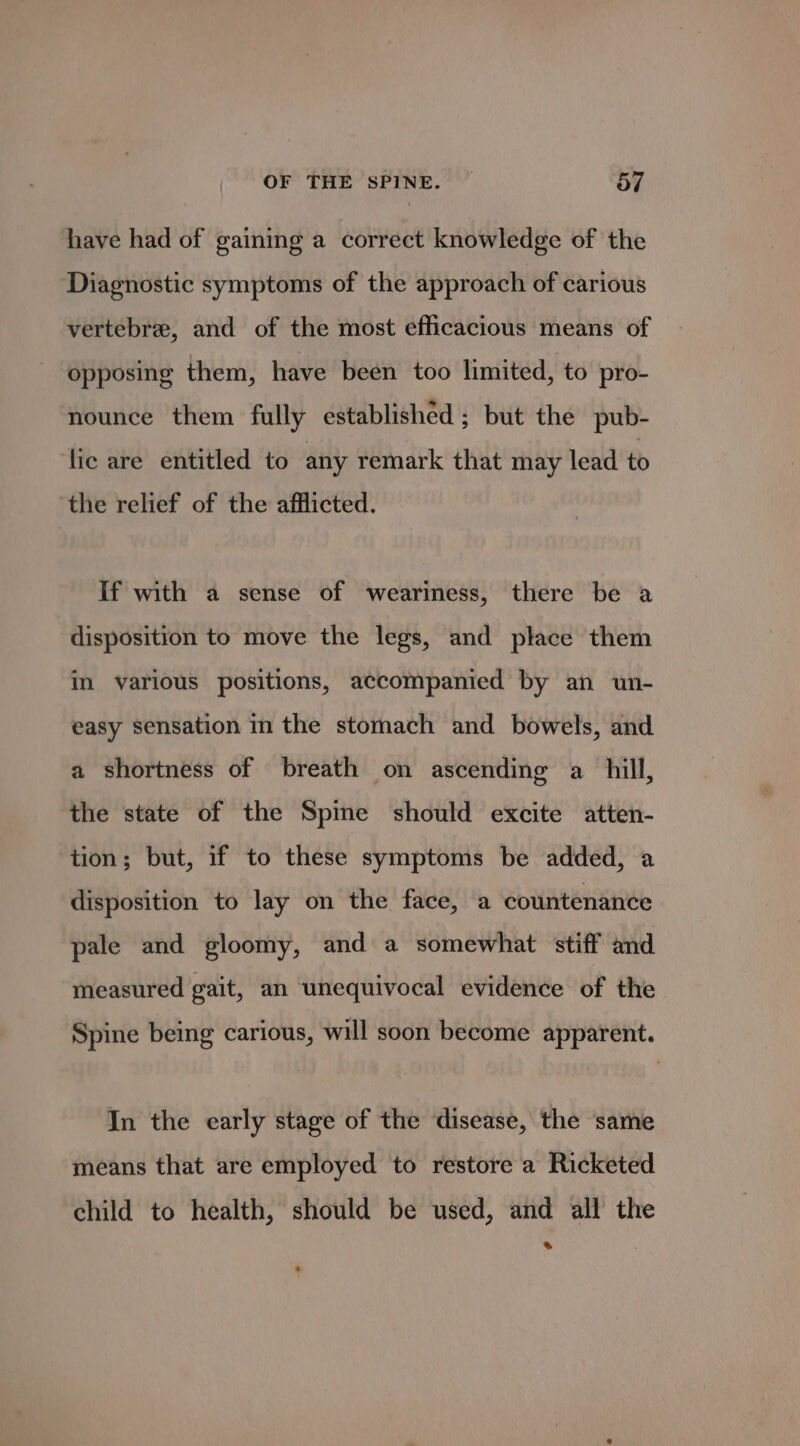 have had of gaining a correct knowledge of the Diagnostic symptoms of the approach of carious vertebre, and of the most efficacious means of opposing them, have been too limited, to pro- nounce them fully established ; but the pub- lic are entitled to any remark that may lead to the relief of the afflicted. If with a sense of weariness, there be a disposition to move the legs, and place them in various positions, accompanied by an un- easy sensation in the stomach and bowels, and a shortness of breath on ascending a hill, the state of the Spime should excite atten- tion; but, if to these symptoms be added, a disposition to lay on the face, a countenance pale and gloomy, and a somewhat stiff and measured gait, an unequivocal evidence of the Spine being carious, will soon become apparent. In the early stage of the disease, the same means that are employed to restore a Ricketed child to health, should be used, and all the a
