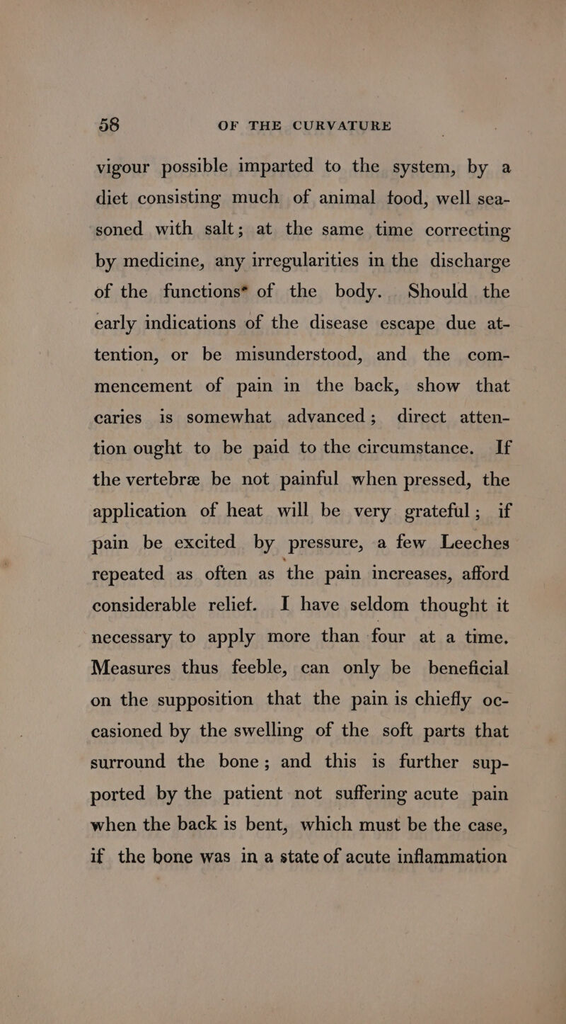 vigour possible imparted to the system, by a diet consisting much of animal tood, well sea- soned with salt; at the same time correcting by medicine, any irregularities in the discharge of the functions* of the body. Should the early indications of the disease escape due at- tention, or be misunderstood, and the com- mencement of pain in the back, show that caries is somewhat advanced; direct atten- tion ought to be paid to the circumstance. If the vertebre be not painful when pressed, the application of heat will be very grateful; if pain be excited by pressure, a few Leeches repeated as often as the pain increases, afford considerable relief. I have seldom thought it necessary to apply more than four at a time, Measures thus feeble, can only be beneficial on the supposition that the pain is chiefly oc- casioned by the swelling of the soft parts that surround the bone; and this is further sup- ported by the patient not suffering acute pain when the back is bent, which must be the case, if the bone was in a state of acute inflammation