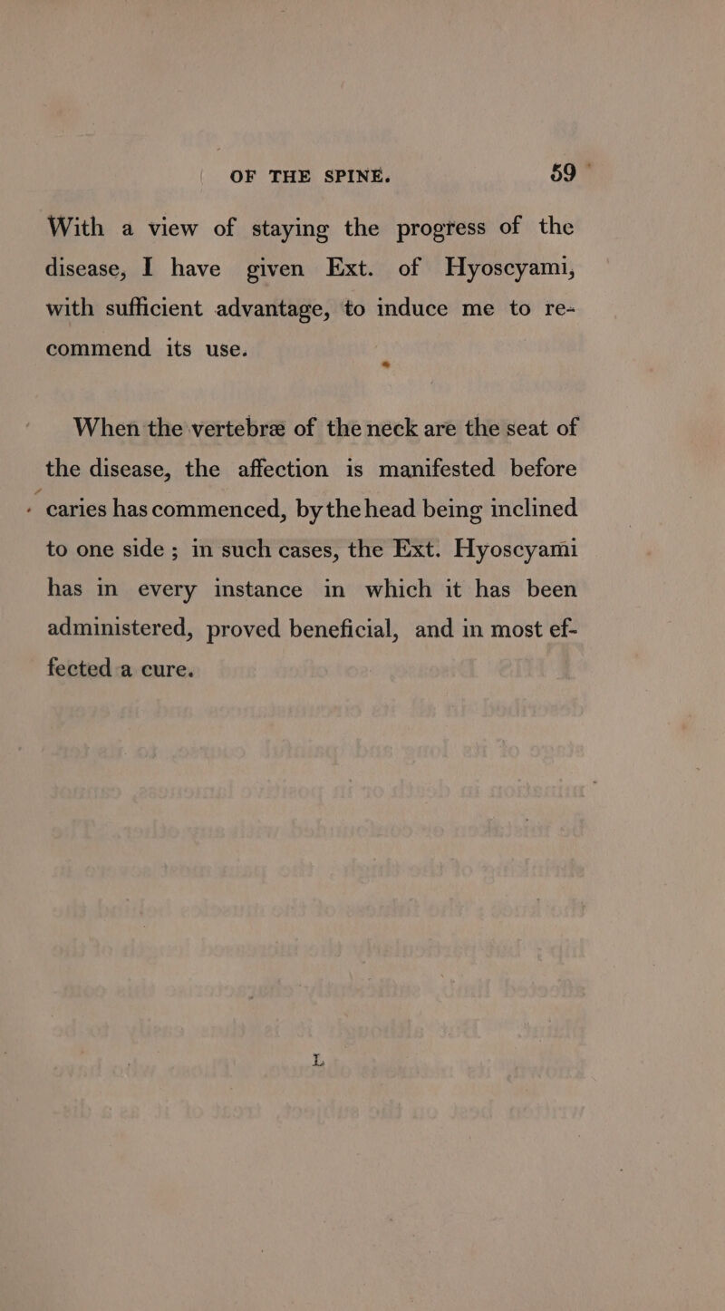 With a view of staying the progress of the disease, I have given Ext. of Hyoscyami, with sufficient advantage, to induce me to re- commend its use. i When the vertebra of the neck are the seat of the disease, the affection is manifested before - caries has commenced, bythe head being inclined to one side ; in such cases, the Ext. Hyoscyami has in every instance in which it has been administered, proved beneficial, and in most ef- fected a cure. ‘oe