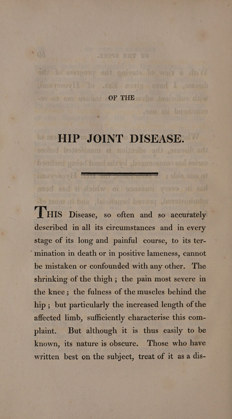 HIP JOINT DISEASE. Tus Disease, so often and so accurately — described in all its circumstances and in every stage of its long and painful course, to its ter- ‘mination in death or in positive lameness, cannot be mistaken or confounded with any other. The shrinking of the thigh ; the pain most severe in the knee; the fulness of the muscles behind the hip ; but particularly the increased length of the affected limb, sufficiently characterise this com- plaint. But although it is thus easily to be known, its nature is obscure. Those who have written best on the subject, treat of it asa dis-