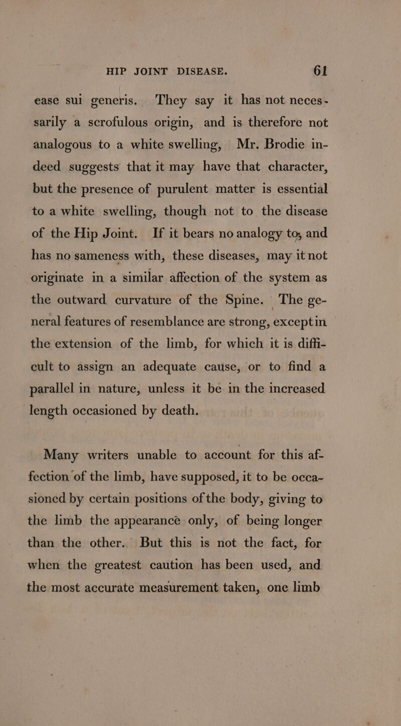 ease sul generis. They say it has not neces- sarily a scrofulous origin, and is therefore not analogous to a white swelling, Mr. Brodie in- deed suggests that it may have that character, but the presence of purulent matter is essential to a white swelling, though not to the disease of the Hip Joint. If it bears no analogy to, and has no sameness with, these diseases, may it not originate in a similar affection of the system as the outward curvature of the Spine. The ge- neral features of resemblance are strong, exceptin the extension of the limb, for which it is diffi- cult to assign an adequate cause, or to find a parallel in nature, unless it be in the increased length occasioned by death. Many writers unable to account for this af- fection of the limb, have supposed, it to be occa~- sioned by certain positions of the body, giving to the limb the appearance only, of being longer than the other. But this is not the fact, for when the greatest caution has been used, and the most accurate measurement taken, one limb