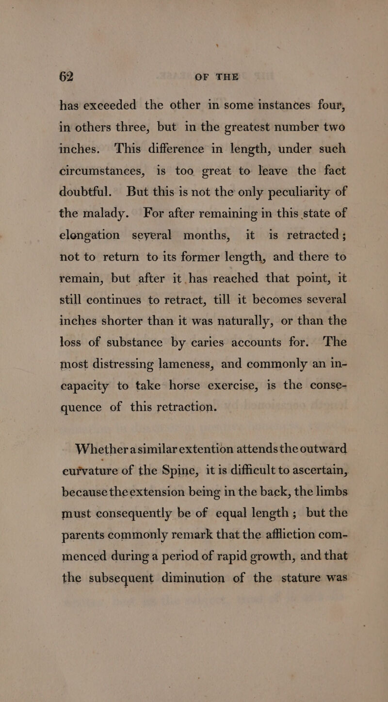 has exceeded the other in some instances four, in others three, but in the greatest number two inches. ‘This difference in length, under such circumstances, is too great to leave the fact doubtful. But this is not the only peculiarity of the malady. For after remaining in this state of elongation seyeral months, it is retracted; not to return to its former length, and there to remain, but after it has reached that poit, it still continues to retract, till it becomes several inches shorter than it was naturally, or than the loss of substance by caries accounts for. The most distressing lameness, and commonly an in- capacity to take horse exercise, is the conse- quence of this retraction. Whether asimilar extention attends the outward eufratate of the Spine, it is difficult to ascertain, because the extension being in the back, the limbs must consequently be of equal length; but the parents commonly remark that the affliction com- menced during a period of rapid growth, and that the subsequent diminution of the stature was