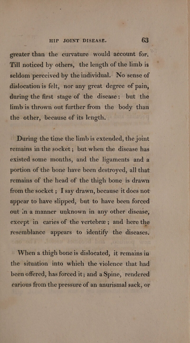 greater than the curvature would account for, © Till noticed by others, the length of the limb is seldom perceived by the individual. No sense of dislocation is felt, nor any great degree of pain, during the first stage of the disease: but the limb is thrown out further from the body than the other, because of its length. During the time the limb is extended, the joint remains in the socket; but when the disease has existed some months, and the ligaments and a portion of the bone have been destroyed, all that remains of the head of the thigh bone is drawn from the socket ; I say drawn, because it does not appear to have slipped, but to have been forced out .n a manner unknown in any other disease, except in caries of the vertebra ; and here the resemblance appears to identify the diseases. When a thigh bone is dislocated, it remains in the situation into which the violence that had been offered, has forced it; and aSpine, rendered carious from the pressure of an anurismal sack, or