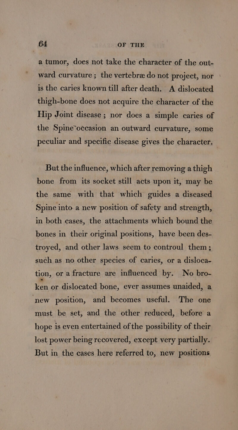 a tumor, does not take the character of the out- ward curvature ; the vertebre do not project, nor is the caries known till after death. A dislocated thigh-bone does not acquire the character of the Hip Joint disease ; nor does a simple caries of the Spine*oécasion an outward curvature, some peculiar and specific disease gives the character. But the influence, which after removing a thigh bone from its socket still acts upon it, may be the same with that which guides a diseased Spine into a new position of safety and strength, in both cases, the attachments which bound the bones in their original positions, have been des- troyed, and other laws seem to controul them; such as no other species of caries, or a disloca- tion, or a fracture are influenced by. No bro- Fen or dislocated bone, ever assumes unaided, a ‘new position, and becomes useful. The one must be set, and the other reduced, before a hope is even entertained of the possibility of their lost power being recovered, except very partially. But in the cases here referred to, new positions