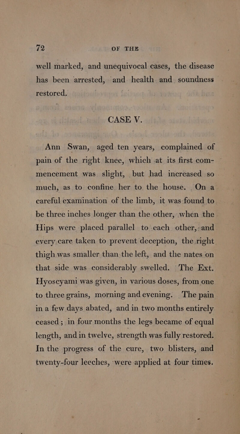well marked, and unequivocal cases, the disease has been arrested, and. health and_ soundness restored, CASE V. Ann Swan, aged ten years, complained of pain of the right knee, which -at its first com- mencement was slight, but had increased so much, as to confine. her to the house. On a careful examination of the limb, it was found to. be three inches longer than the other, when the. Hips were placed parallel to-each other,-and every care taken to prevent deception, the right thigh was smaller than the left, and the nates on that side was considerably swelled. The Ext. Hyoscyami was given, in various doses, from one to three grains, morning andevening. _The pain in a few days abated, and in two months entirely ceased; in four months the legs became of equal length, and in twelve, strength was fully restored. In the progress of the cure, two blisters, and twenty-four leeches, were applied at four times.