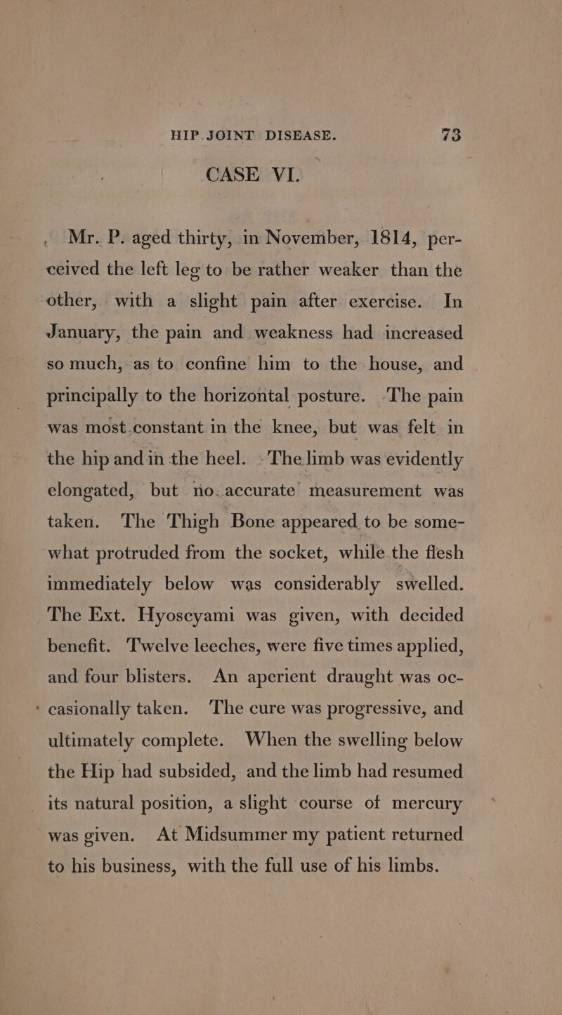 CASE VI. Mr. P. aged thirty, in November, 1814, per- ceived the left leg to be rather weaker than the other, with a slight pain after exercise. In January, the pain and weakness had increased so much, as to confine him to the house, and principally to the horizontal posture. -The pain was most.constant in the knee, but was felt in the hip andin the heel. © The limb was evidently elongated, but no.accurate measurement was taken. The Thigh Bone appeared to be some- what protruded from the socket, while the flesh immediately below was considerably swelled. The Ext. Hyoseyami was given, with decided benefit. Twelve leeches, were five times applied, and four blisters. An aperient draught was oc- ‘ casionally taken. ‘The cure was progressive, and ultimately complete. When the swelling below the Hip had subsided, and the limb had resumed its natural position, a slight course of mercury was given. At Midsummer my patient returned to his business, with the full use of his limbs.