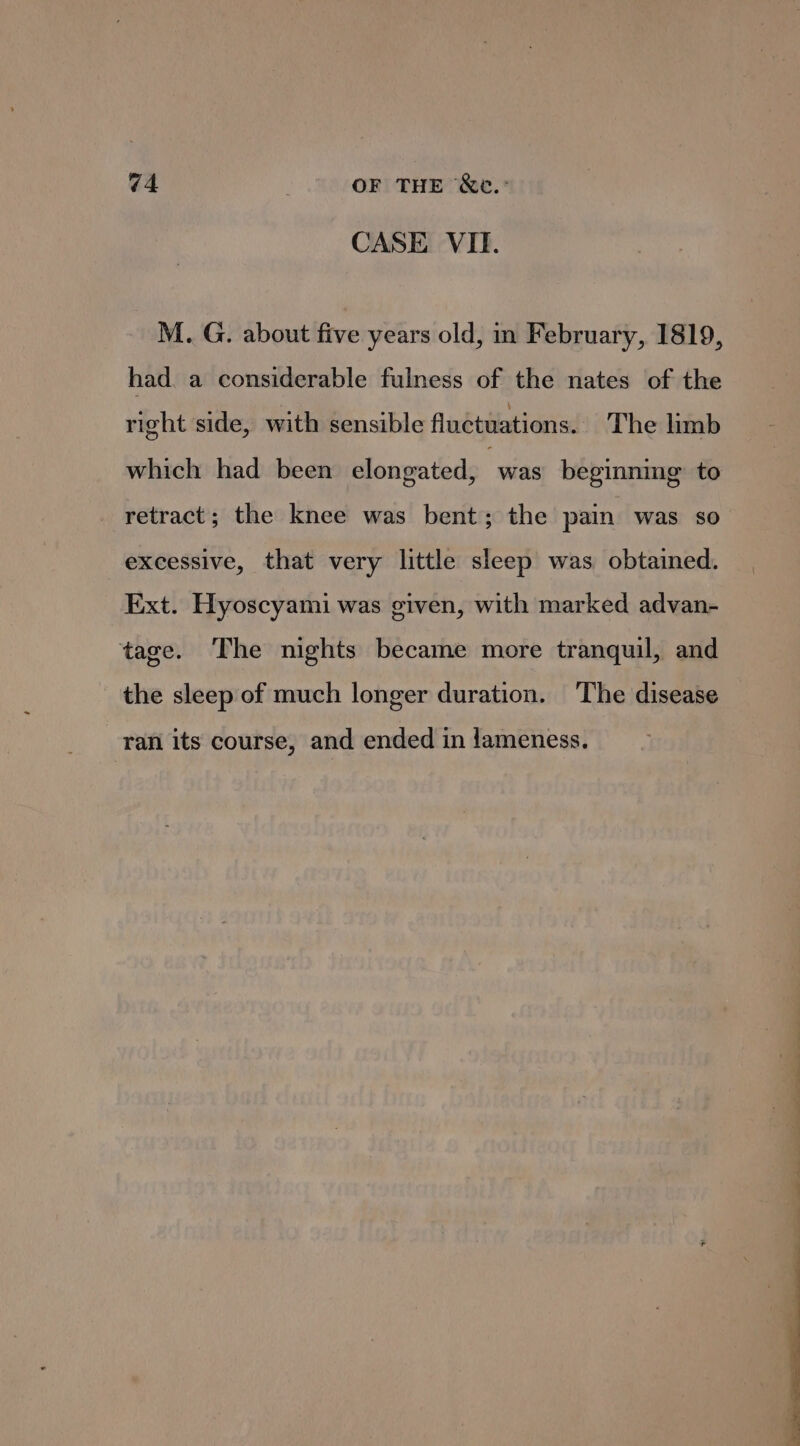 CASE VI. M. G. about five years old, in February, 1819, had. a considerable fulness of the nates of the right side, with sensible fluctuations. The limb which had been elongated, “was beginning’ to retract; the knee was bent; the pain was so excessive, that very little sleep was obtained. Ext. Hyoscyami was given, with marked advan- tage. The nights became more tranquil, and the sleep of much longer duration. The disease ran its course, and ended in lameness.