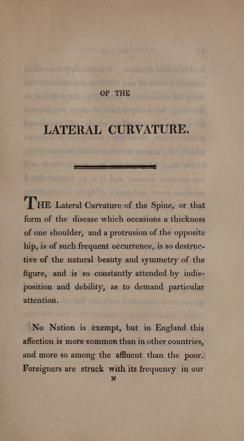 LATERAL CURVATURE. Tue Lateral Curvature of the Spine, or that form of the disease which occasions a thickness of one shoulder, and a protrusion of the opposite hip, is of such frequent occurrence, is so destruc- tive of the natural beauty and symmetry of the figure, and is so constantly attended by indis- position and debility, as to demand particular attention. \No Nation is exempt, but in England this affection is more common than in other countries, and more so among the affluent than the poor.’ Foreigners are struck with its frequency in our a
