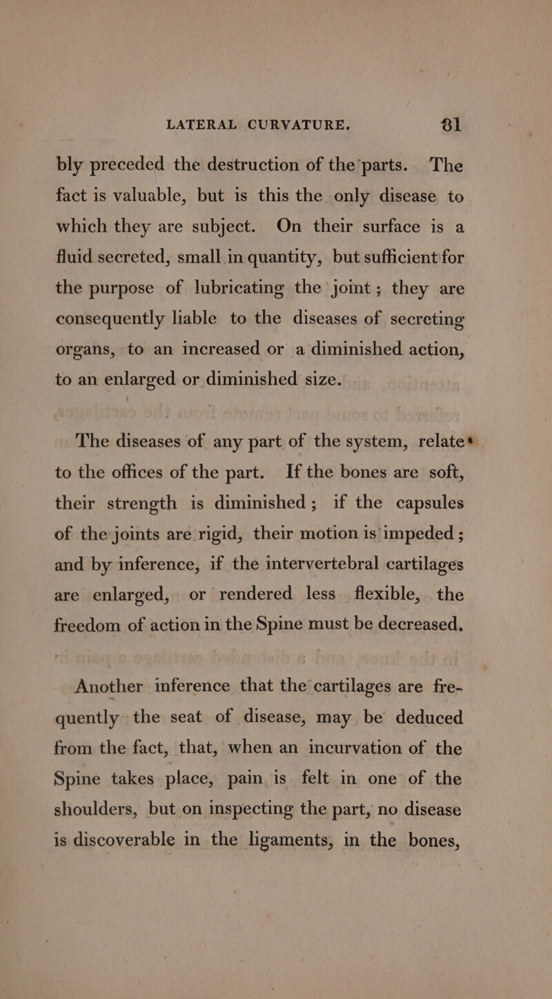 bly preceded the destruction of the’parts. The fact is valuable, but is this the only disease to which they are subject. On their surface is a fluid secreted, small in quantity, but sufficient'for the purpose of lubricating the joint; they are consequently liable to the diseases of secreting organs, to an increased or a diminished action, to an enlarged or diminished size. The diseases of any part of the system, relate* to the offices of the part. Ifthe bones are soft, their strength is diminished; if the capsules of the joints are rigid, their motion is impeded ; and by inference, if the intervertebral cartilages are enlarged, or rendered less flexible, the freedom of action in the Spine must be decreased. Another inference that the cartilages are fre- quently the seat of disease, may be deduced from the fact, that, when an incurvation of the Spine takes place, pain is felt in one of the shoulders, but on inspecting the part, no disease is discoverable in the ligaments, in the bones,