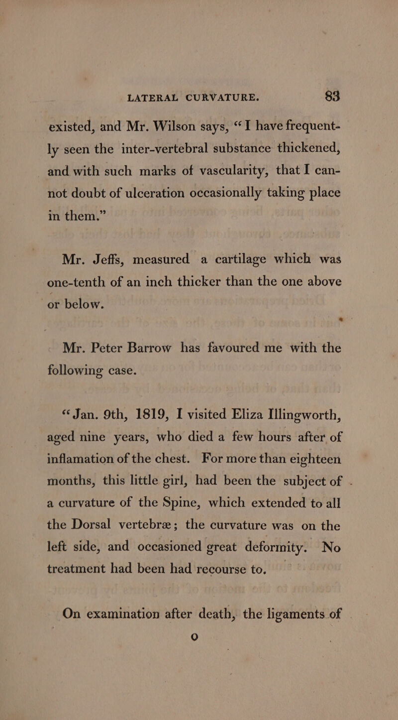 existed, and Mr. Wilson says, “I have frequent- ly seen the inter-vertebral substance thickened, and with such marks of vascularity, that I can- not doubt of ulceration occasionally taking place in them.” Mr. Jeffs, measured a cartilage which was one-tenth of an inch thicker than the one above or below. Mr. Peter Barrow has favoured me with the following case. “Jan. 9th, 1819, I visited Eliza Illingworth, aged nine years, who died a few hours after of inflamation of the chest. For more than eighteen months, this little girl, had been the subject of . a curvature of the Spine, which extended to all the Dorsal vertebre; the curvature was on the left side, and occasioned great deformity, No treatment had been had recourse to. On examination after death, the ligaments of © OQ