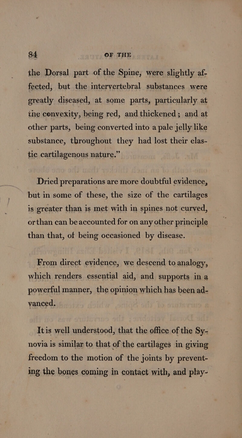 the Dorsal part of the Spine, were slightly af- fected, but the intervertebral substances were greatly diseased, at some parts, particularly at the convexity, being red, and thickened; and at other parts, being converted into a pale jelly like substance, throughout they had lost their elas- tic cartilagenous nature.” Dried preparations are more doubtful evidence, but in some of these, the size of the cartilages is greater than is met with in spines not curved, orthan can be accounted for on any other principle than that, of being occasioned by disease. From direct evidence, we descend to analogy, which renders essential aid, and supports in a powerful manner, the opinion which has been ad- vanced. Itis well understood, that the office of the Sy- novia is similar to that of the cartilages in giving freedom to the motion of the joints by prevent- ing the bones coming in contact with, and play-
