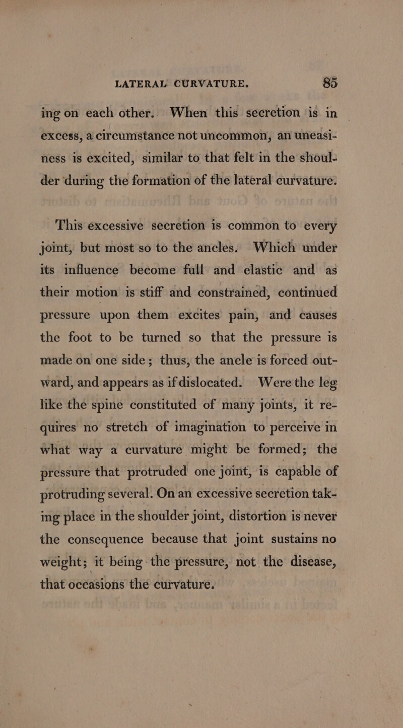 ing on each other. When this secretion is in excess, a circumstance not uncommon, an uneasi- ness is excited, similar to that felt in the shoul- der ‘during the formation of the lateral curvature. This excessive secretion is common to every joint, but most so to the ancles. Which under its influence become full and elastic and as their motion is stiff and constrained, continued pressure upon them excites pain, and causes the foot to be turned so that the pressure is made on one side; thus, the ancle is forced out- ward, and appears as if dislocated. Were the leg like the spine constituted of many joints, it re- quires no stretch of imagination to perceive in what way a curvature might be formed; the pressure that protruded one joint, is capable of protruding several. On an excessive secretion tak- ing place in the shoulder joint, distortion is never the consequence because that joint sustains no weight; it being-the pressure, not the disease, that occasions the curvature.