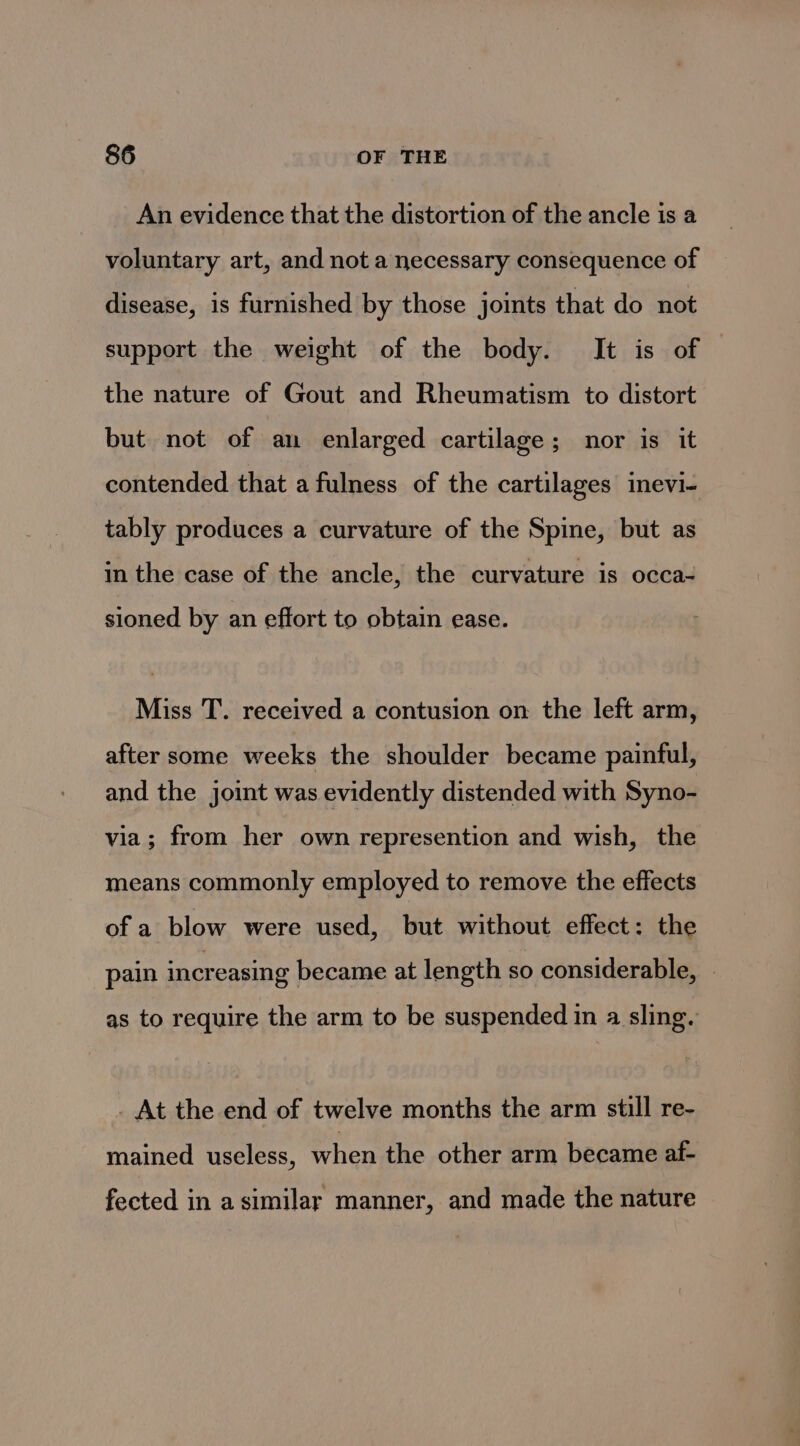 An evidence that the distortion of the ancle is a voluntary art, and not a necessary consequence of disease, is furnished by those joints that do not support the weight of the body. It is of the nature of Gout and Rheumatism to distort but not of an enlarged cartilage; nor is it contended that a fulness of the cartilages inevi- tably produces a curvature of the Spine, but as in the case of the ancle, the curvature is occa- sioned by an effort to obtain ease. Miss T. received a contusion on the left arm, after some weeks the shoulder became painful, and the joint was evidently distended with Syno- via; from her own represention and wish, the means commonly employed to remove the effects of a blow were used, but without effect: the pain increasing became at length so considerable, as to require the arm to be suspended in a sling. . At the end of twelve months the arm still re- mained useless, when the other arm became af- fected in a similar manner, and made the nature