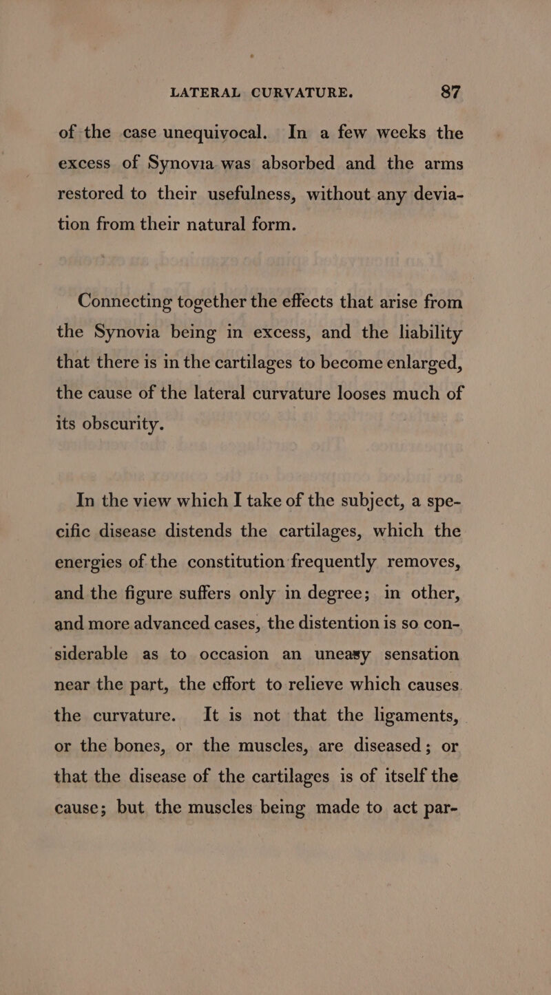 of the case unequivocal. In a few weeks the excess of Synovia was absorbed and the arms restored to their usefulness, without any devia- tion from their natural form. Connecting together the effects that arise from the Synovia being in excess, and the liability that there is in the cartilages to become enlarged, the cause of the lateral curvature looses much of its obscurity. In the view which I take of the subject, a spe- cific disease distends the cartilages, which the energies of the constitution frequently removes, and the figure suffers only in degree; in other, and more advanced cases, the distention is so con- siderable as to occasion an uneasy sensation near the part, the effort to relieve which causes the curvature. It is not that the ligaments, or the bones, or the muscles, are diseased; or that the disease of the cartilages is of itself the cause; but the muscles being made to act par-