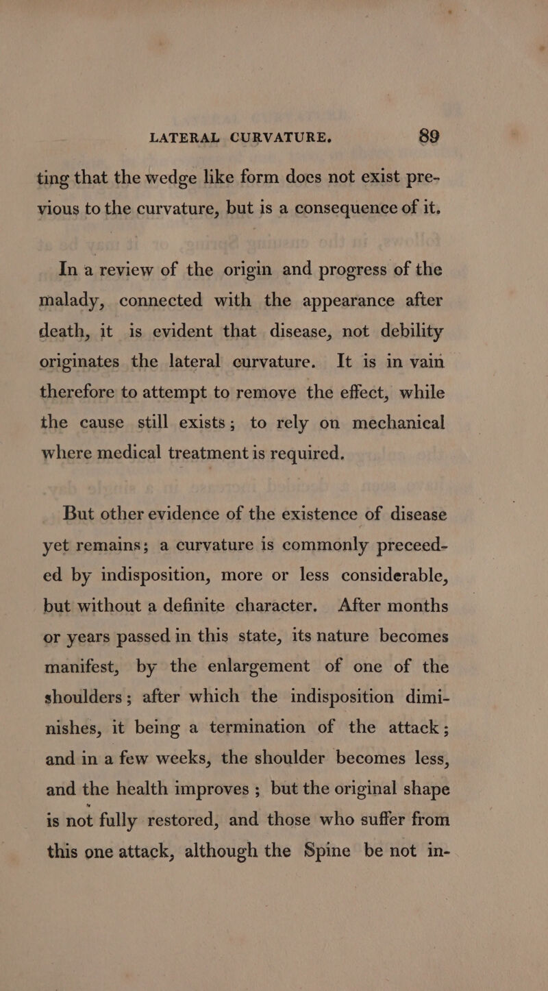 ting that the wedge like form does not exist pre- vious to the curvature, but is a consequence of it. In a review of the origin and progress of the malady, connected with the appearance after death, it is evident that disease, not debility originates the lateral curvature. It is in vain therefore to attempt to remove the effect, while the cause still exists; to rely on mechanical where medical treatment is required. But other evidence of the existence of disease yet remains; a curvature is commonly preceed- ed by indisposition, more or less considerable, but without a definite character. After months or years passed in this state, its nature becomes manifest, by the enlargement of one of the shoulders; after which the indisposition dimi- nishes, it being a termination of the attack; and in a few weeks, the shoulder becomes less, and the health improves ; but the original shape is not fully restored, and those who suffer from this one attack, although the Spine be not in-