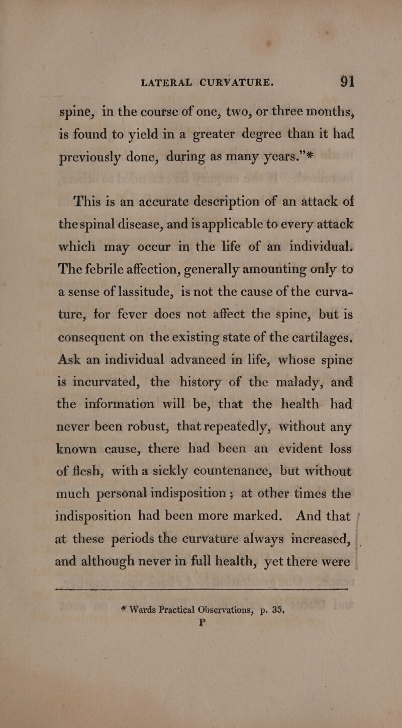 spine, in the course of one, two, or three months, is found to yield in a greater degree than it had previously done, during as many years.”* This is an accurate description of an attack of the spinal disease, and is applicable to every attack which may occur in the life of an individual. The febrile affection, generally amounting only to a sense of lassitude, is not the cause of the curva- ture, for fever does not affect the spine, but is consequent on the existing state of the cartilages. Ask an individual advanced in life, whose spine is meurvated, the history of the malady, and the information will be, that the health had never been robust, that repeatedly, without any known cause, there had been an evident loss of flesh, with a sickly countenance, but without much personal indisposition ; at other times the indisposition had been more marked. And that ' at these periods the curvature always increased, _ and although never in full health, yet there were * Wards Practical Observations, p. 35, _ P