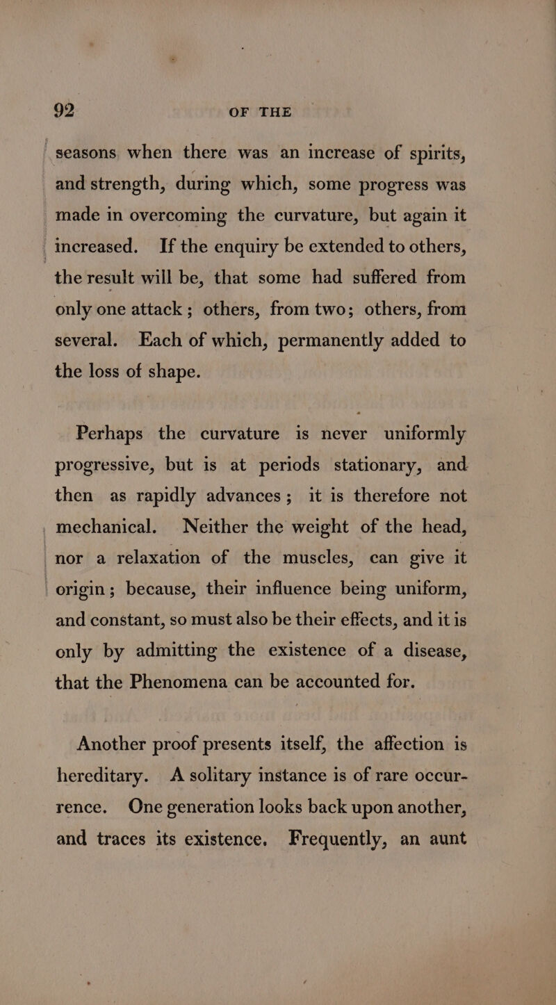 seasons when there was an increase of spirits, and strength, during which, some progress was made in overcoming the curvature, but again it Increased. If the enquiry be extended to others, “the result will be, that some had suffered from only one attack ; others, from two; others, from several. Each of which, permanently added to the loss of shape. Perhaps the curvature is never uniformly progressive, but is at periods stationary, and then as rapidly advances; it is therefore not mechanical. Neither the weight of the head, nor a relaxation of the muscles, can give it origin; because, their influence being uniform, and constant, so must also be their effects, and it is only by admitting the existence of a disease, that the Phenomena can be accounted for. Another proof presents itself, the affection is hereditary. A solitary instance is of rare occur- rence. One generation looks back upon another, and traces its existence. Frequently, an aunt
