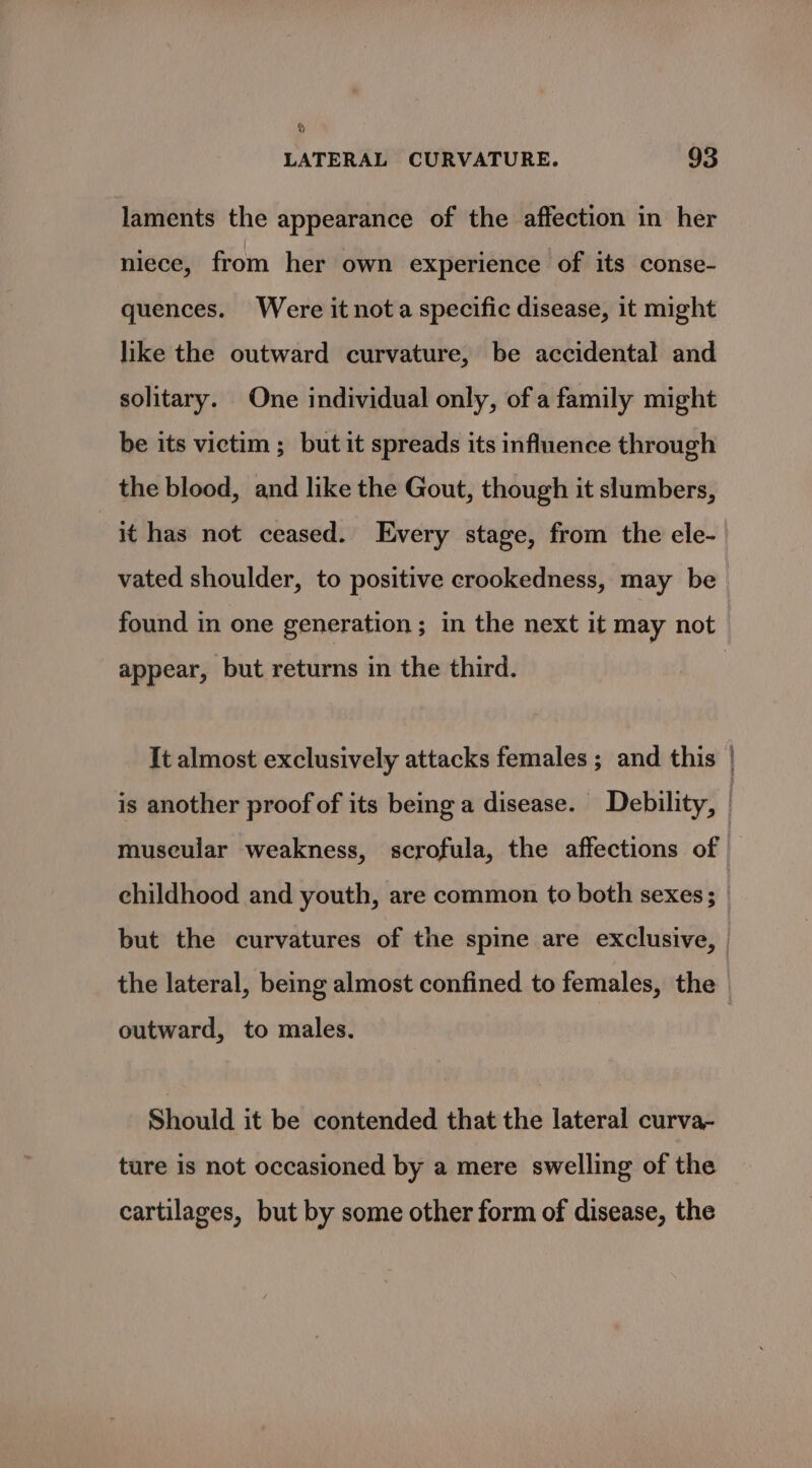 laments the appearance of the affection in her niece, from her own experience of its conse- quences. Were it nota specific disease, it might like the outward curvature, be accidental and solitary. One individual only, of a family might be its victim ; but it spreads its influence through the blood, and like the Gout, though it sltumbers, it has not ceased. Every stage, from the ele- vated shoulder, to positive crookedness, may be found in one generation; in the next it may not appear, but returns in the third. It almost exclusively attacks females ; and this is another proof of its being a disease. Debility, museular weakness, scrofula, the affections of — childhood and youth, are common to both sexes; _ but the curvatures of the spine are exclusive, | the lateral, being almost confined to females, the outward, to males. Should it be contended that the lateral curva- ture is not occasioned by a mere swelling of the cartilages, but by some other form of disease, the
