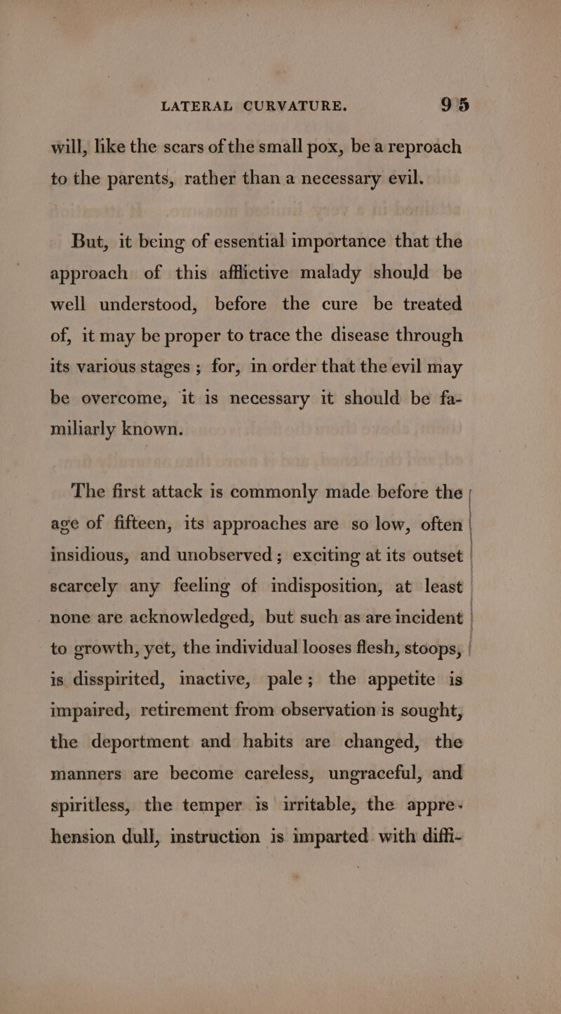 will, hike the scars of the small pox, be a reproach to the parents, rather than a necessary evil. But, it being of essential importance that the approach of this afflictive malady should be well understood, before the cure be treated of, it may be proper to trace the disease through its various stages ; for, in order that the evil may be overcome, it is necessary it should be fa- miliarly known. The first attack is commonly made before the | age of fifteen, its approaches are so low, often | insidious, and unobserved ; exciting at its outset | scarcely any feeling of indisposition, at least | none are acknowledged, but such as are incident | to growth, yet, the individual looses flesh, stoops, is disspirited, mactive, pale; the appetite is impaired, retirement from observation is sought, the deportment and habits are changed, the manners are become careless, ungraceful, and spiritless, the temper is irritable, the appre- hension dull, instruction is imparted. with diffi-