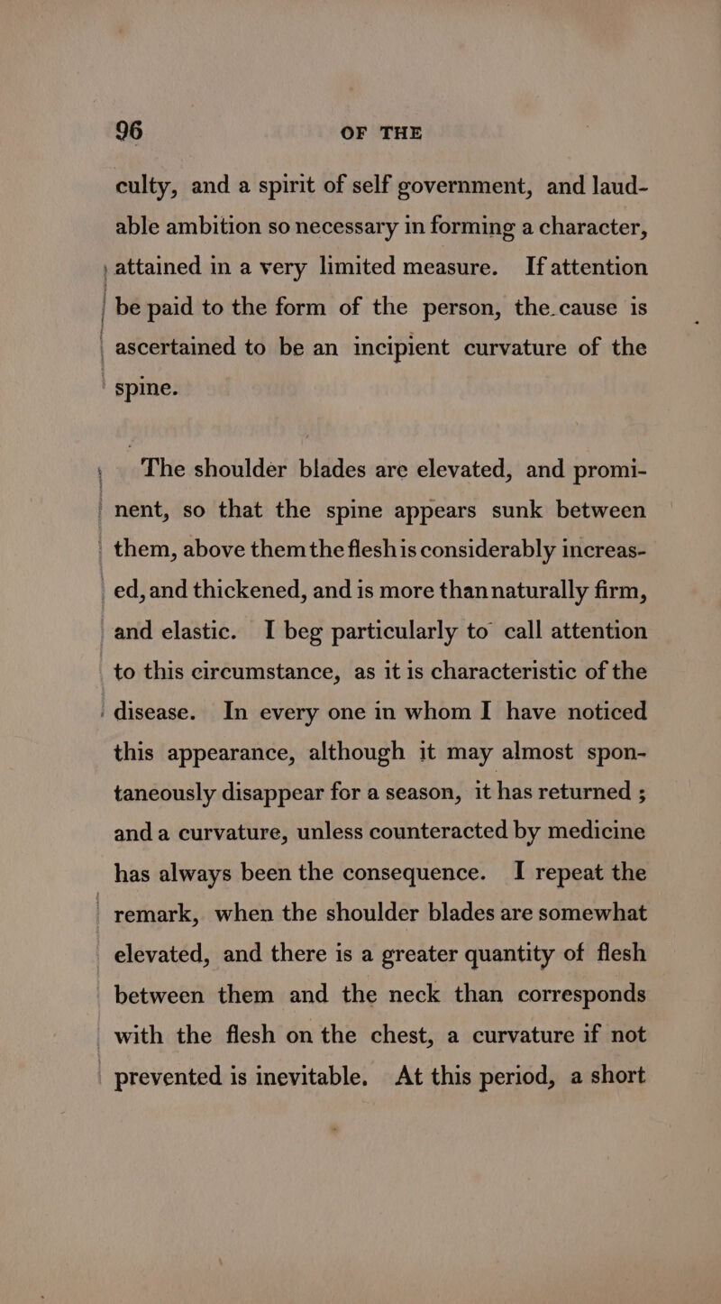 culty, and a spirit of self government, and laud- able ambition so necessary in forming a character, , attained in a very limited measure. If attention | be paid to the form of the person, the.cause is , ascertained to be an incipient curvature of the ' spine. (The shoulder \biddes/are elevated, and promi- nent, so that the spine appears sunk between them, above them the fleshis considerably increas- _ed,and thickened, and is more than naturally firm, and elastic. I beg particularly to call attention to this circumstance, as it is characteristic of the ‘disease. In every one in whom I have noticed this appearance, although it may almost spon- taneously disappear for a season, it has returned 3 and a curvature, unless counteracted by medicine has always been the consequence. I repeat the remark, when the shoulder blades are somewhat _ elevated, and there is a greater quantity of flesh between them and the neck than corresponds with the flesh on the chest, a curvature if not _ prevented is inevitable. At this period, a short