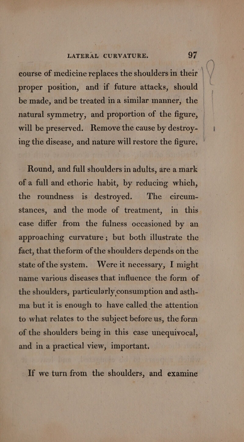 course of medicine replaces the shoulders m their proper position, and if future attacks, should be made, and be treated ina similar manner, the ing the disease, and nature will restore the figure, Round, and full shoulders in adults, are a mark of a full and ethoric habit, by reducing which, the roundness is destroyed. The circum- stances, and the mode of treatment, in this case differ from the fulness occasioned by an approaching curvature; but both illustrate the fact, that theform of the shoulders depends on the state of the system. Were it necessary, I might name various diseases that influence the form of the shoulders, particularly consumption and asth- ma but it is enough to have called the attention to what relates to the subject before us, the form of the shoulders being in this case unequivocal, and in a practical view, important. If we turn from the shoulders, and examine