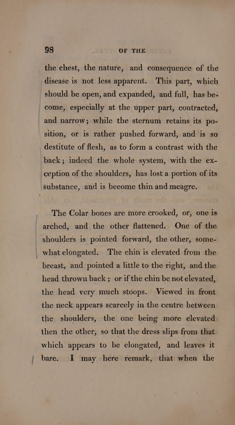 | the chest, the nature, and consequence of the and narrow; while the sternum retains its po- sition, or is rather pushed forward, and is so destitute of flesh, as to form a contrast with the The Colar bones are more crooked, or, one is breast, and pointed a little to the right, and the head thrown back ; or if the chin be not elevated, the head very much stoops. Viewed in front the neck appears scarcely in the centre between the shoulders, the one being more elevated: then the other, so that the dress slips from that which appears to be elongated, and leaves it bare. I may here remark, that when the