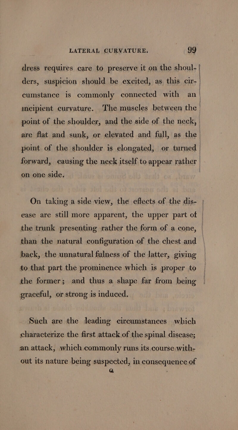 dress requires care to preserve it on the shoul- | ders, suspicion should be excited, as this cir. | cumstance is commonly connected with an | mecipient curvature. The muscles between the | point of the shoulder, and the side of the neck, | are flat and sunk, or elevated and full, as the point of the shoulder is elongated, or turned forward, causing the neck itself to appear rather on one side. On taking a side view, the effects of the dis- ; ease are still more apparent, the upper part of | the trunk presenting rather the form of a cone, than the natural configuration of the chest and — back, the unnatural fulness of the latter, giving to that part the prominence which is proper to the former; and thus a shape far As being graceful, or strong is induced. Such are the leading circumstances which characterize the first attack of the spinal disease; an attack, which commonly runs its course with- out its nature being suspected, in consequence of Q