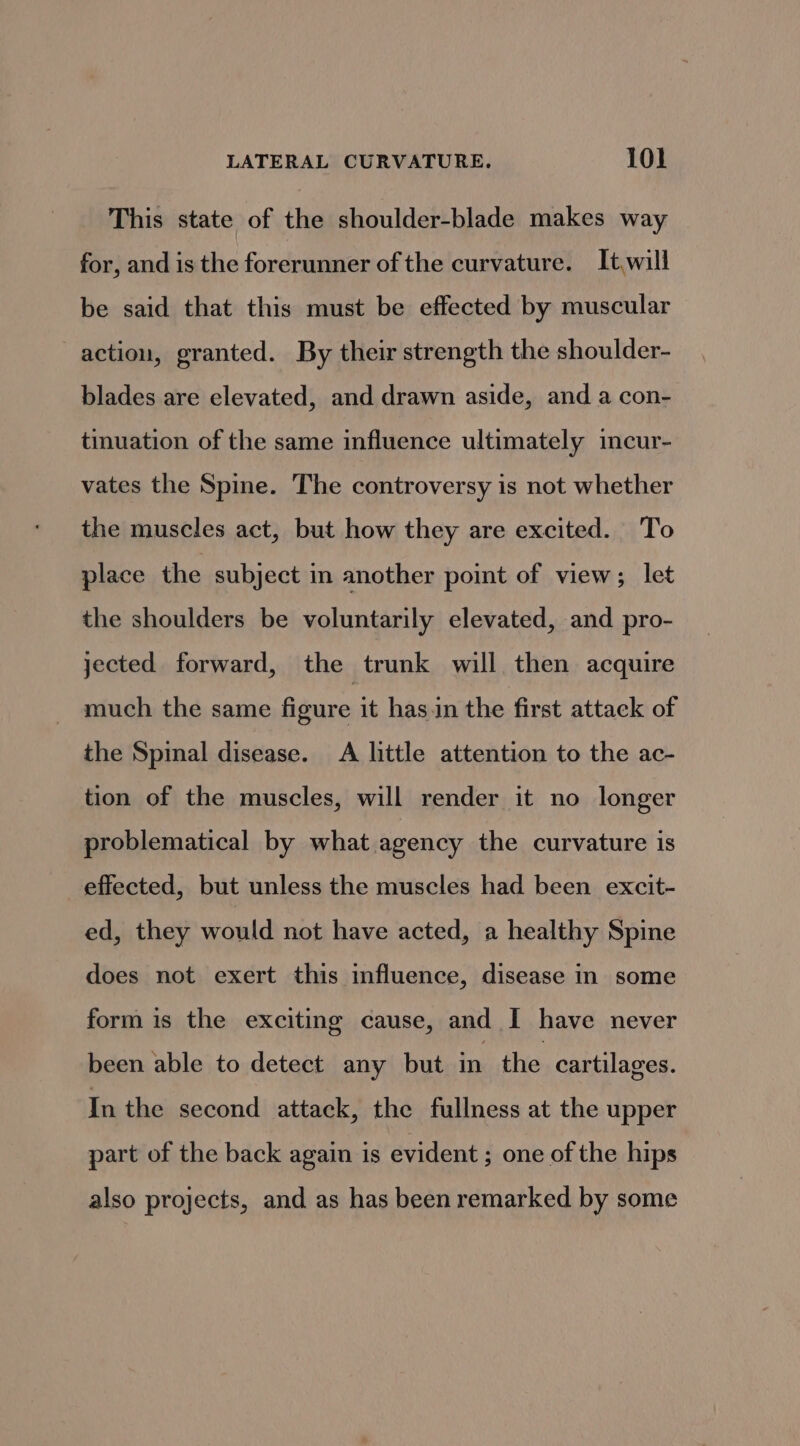 This state of the shoulder-blade makes way for, and is the forerunner of the curvature. It.will be said that this must be effected by muscular action, granted. By their strength the shoulder- blades are elevated, and drawn aside, and a con- tinuation of the same influence ultimately incur- vates the Spine. The controversy is not whether the muscles act, but how they are excited. To place the subject im another point of view; let the shoulders be voluntarily elevated, and pro- jected forward, the trunk will then acquire much the same figure it hasin the first attack of the Spinal disease. A little attention to the ac- tion of the muscles, will render it no longer problematical by what agency the curvature is effected, but unless the muscles had been excit- ed, they would not have acted, a healthy Spine does not exert this influence, disease in some form is the exciting cause, and I have never been able to detect any but in the cartilages. In the second attack, the fullness at the upper part of the back again is evident ; one of the hips also projects, and as has been remarked by some