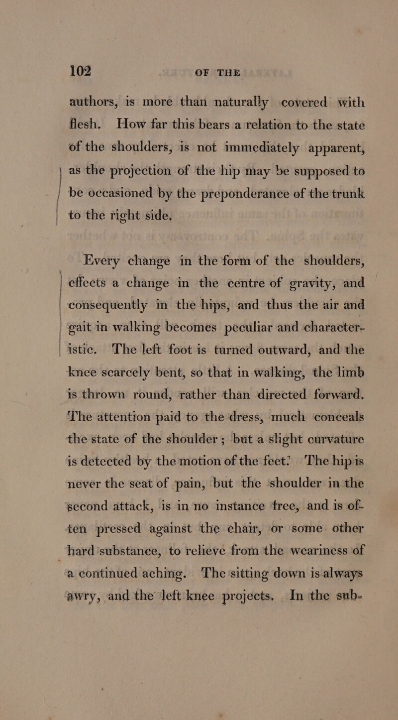 authors, is more than naturally covered with flesh. How far this bears a relation to the state of the shoulders, is not immediately apparent, i ‘ ; Praesens” Every change in the form of the shoulders, effects a change in the centre of gravity, and is thrown round, rather than directed forward, The attention paid to the dress, much conceals the state of the shoulder; but a shght curvature is detected by the motion of the feet! The hip is never the seat of pain, but the ‘shoulder in the ten pressed against the chair, or some other a continued aching. The sitting down is always