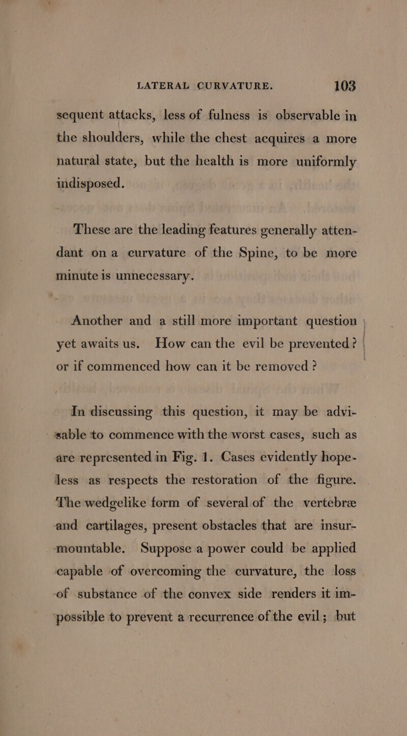 sequent attacks, less of fulness is observable in the shoulders, while the chest acquires a more natural state, but the health is more uniformly indisposed. These are the leading features generally atten- dant ona curvature of the Spine, to be more minute is unnecessary. Another and a still more important question yet awaits us. How can the evil be prevented? | or if commenced how can it be removed ? In discussing this question, it may be advi- sable to commence with the worst cases, such as are represented in Fig. 1. Cases evidently hope- less as respects the restoration of the figure. The wedgelike form of several of the vertebre and cartilages, present obstacles that are insur- mountable. Suppose a power could be applied capable of overcoming the curvature, the loss _ of substance of the convex side renders it im- ‘possible to prevent a recurrence of the evil; but
