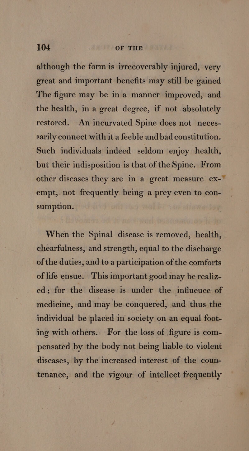 although the form is irrecoverably injured, very great and important benefits may still be gained The figure may be ina manner improved, and the health, in a great degree, if not absolutely restored. An incurvated Spine does not neces- sarily connect with it a feeble and bad constitution. Such imdividuals indeed seldom enjoy health, but their indisposition is that of the Spine. From other diseases they are in a great measure ex- empt, not frequently being a prey even to con- sumption. ~ When the Spinal disease is removed, health, chearfulness, and strength, equal to the discharge of the duties, and to a participation of the comforts of life ensue. This important good may be realiz- ed; for the disease is under the influeuce of medicine, and may be conquered, and thus the individual be placed in society on an equal foot- ing with others. For the loss of figure 1s com- pensated by the body not being liable to violent diseases, by the increased interest of the coun- tenance, and the vigour of intellect frequently