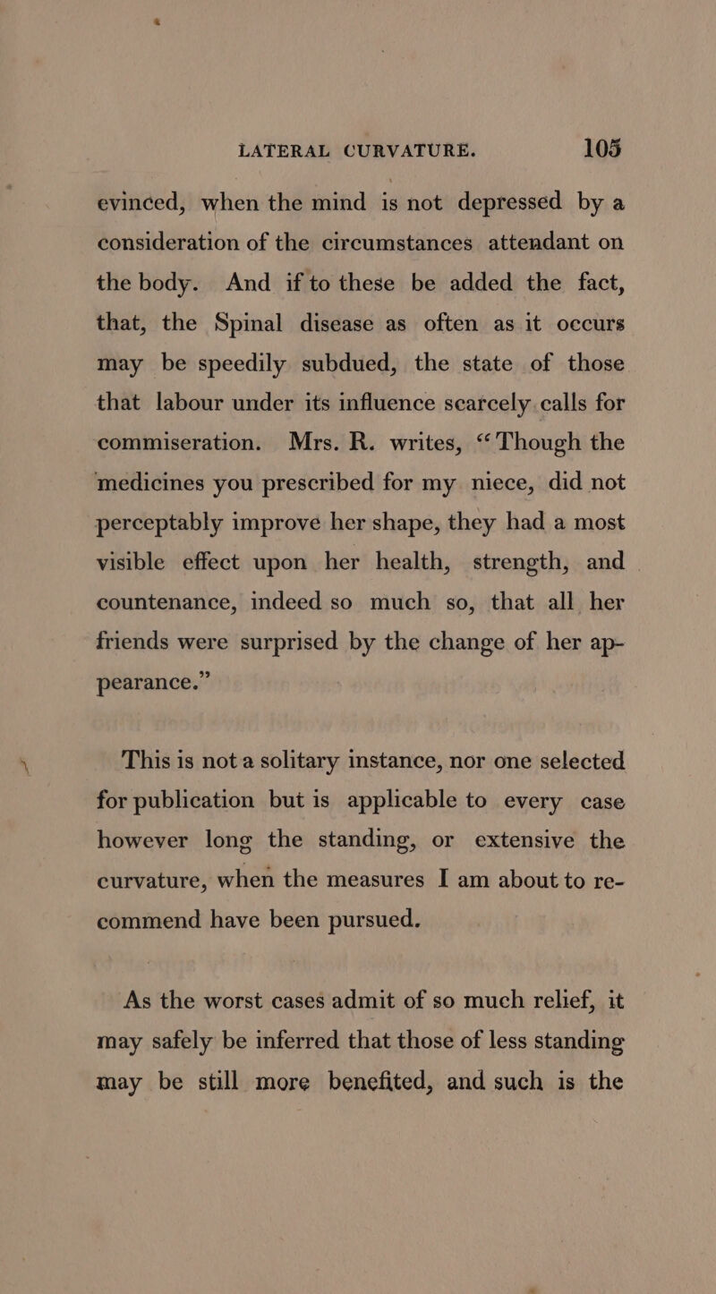 evinced, when the mind i not depressed by a consideration of the circumstances attendant on the body. And if to these be added the fact, that, the Spinal disease as often as it occurs may be speedily subdued, the state of those that labour under its influence scarcely calls for commiseration. Mrs. R. writes, “Though the medicines you prescribed for my niece, did not perceptably improve her shape, they had a most visible effect upon her health, strength, and | countenance, indeed so much so, that all her friends were surprised by the change of her ap- pearance.” This is nota solitary instance, nor one selected for publication but is applicable to every case however long the standing, or extensive the curvature, when the measures I am about to re- commend have been pursued. As the worst cases admit of so much relief, it may safely be inferred that those of less standing may be still more benefited, and such is the