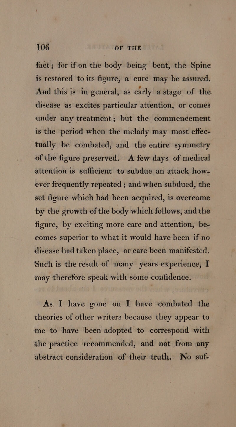 fact; for ifon the body being bent, the Spine is restored to its figure, a cure may be assured. And this is in general, as early a stage of the disease as excites particular attention, or comes under any treatment; but the commencement is the period when the melady may most effec- tually be combated, and the entire symmetry of the figure preserved. A few days of medical attention is sufficient to subdue an attack how- ever frequently repeated ; and when subdued, the set figure which had been acquired, is overcome by the growth of the body which follows, and the figure, by exciting more care and attention, be- comes superior to what it would have been if no disease had taken place, or care been manifested. Such is the result of many years experience, I may therefore speak with some confidence. As, I have gone on I have combated the theories of other writers because they appear to me to have been adopted to correspond with the practice recommended, and not from any abstract consideration of their truth. No suf-
