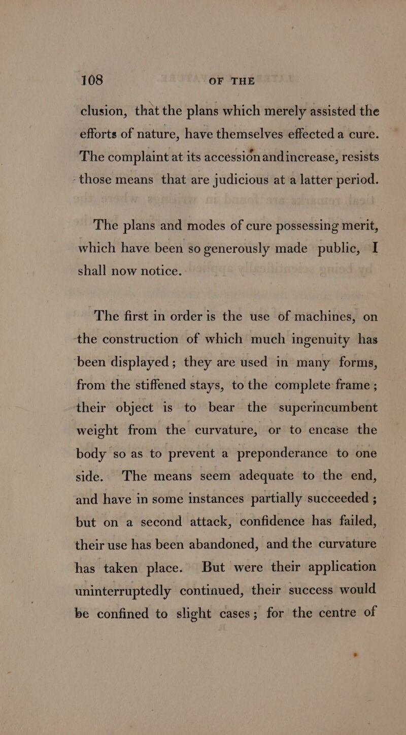 clusion, that the plans which merely assisted the efforts of nature, have themselves effected a cure. The complaint at its accession and increase, resists -those means that are judicious at a latter period. The plans and modes of cure possessing merit, which have been so generously made public, I shall now notice. The first in order is the use of machines, on the construction of which much ingenuity has ‘been displayed; they are used in many forms, from the stiffened stays, to the complete: frame ; their object is to bear the superincumbent weight from the curvature, or to encase the body so as to prevent a preponderance to one side. The means seem adequate to the end, and have in some instances partially succeeded ; but on a second attack, confidence has failed, their use has been abandoned, and the curvature has taken place. But were their application uninterruptedly continued, their success would be confined to slight cases; for the centre of