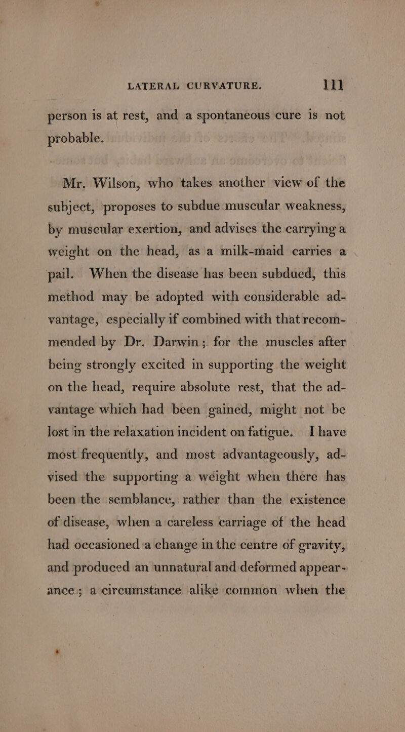 person is at rest, and a spontaneous cure is not probable. Mr. Wilson, who takes another view of the subject, proposes to subdue muscular weakness, by muscular exertion, and advises the carrying a weight on the head, as a milk-maid carries a pail. When the disease has been subdued, this method may be adopted with considerable ad- vantage, especially if combined with that recom- | mended by Dr. Darwin; for the muscles after being strongly excited in supporting the weight on the head, require absolute rest, that the ad- vantage which had been gained, might not be lost in the relaxation incident on fatigue. [have most frequently, and most advantageously, ad- vised the supporting a weight when there has been the semblance, rather than the existence of disease, when a careless carriage of the head had occasioned a change in the centre of gravity, and produced an unnatural and deformed appear- ance; a circumstance alike common when the