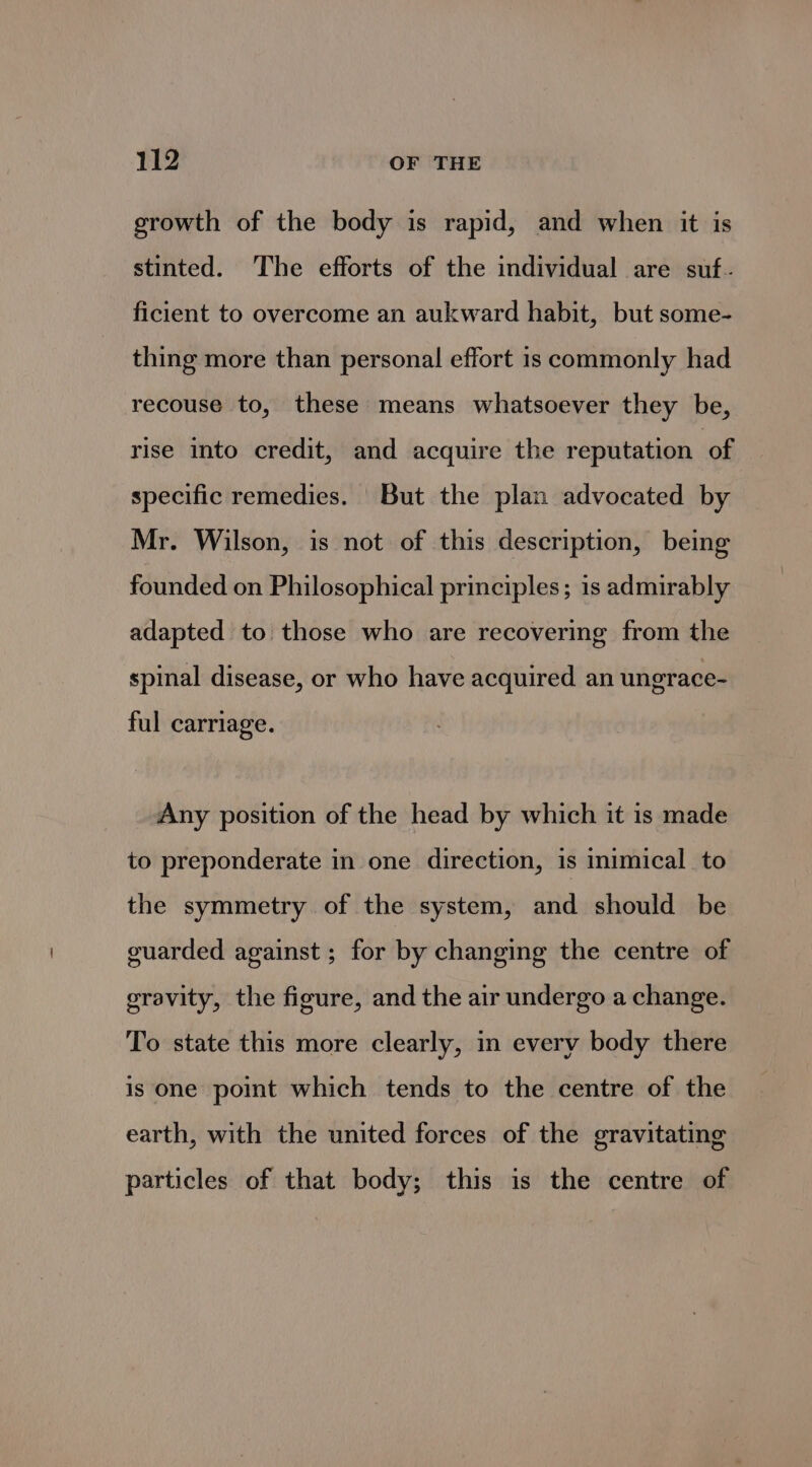 growth of the body is rapid, and when it is stinted. The efforts of the individual are suf. ficient to overcome an aukward habit, but some- thing more than personal effort is commonly had recouse to, these means whatsoever they be, rise into credit, and acquire the reputation of specific remedies. But the plan advocated by Mr. Wilson, is not of this description, being founded on Philosophical principles; is admirably adapted to those who are recovering from the spinal disease, or who have acquired an ungrace- ful carriage. Any position of the head by which it is made to preponderate in one direction, is inimical to the symmetry of the system, and should be guarded against ; for by changing the centre of gravity, the figure, and the air undergo a change. To state this more clearly, in every body there is one point which tends to the centre of the earth, with the united forces of the gravitating particles of that body; this is the centre of