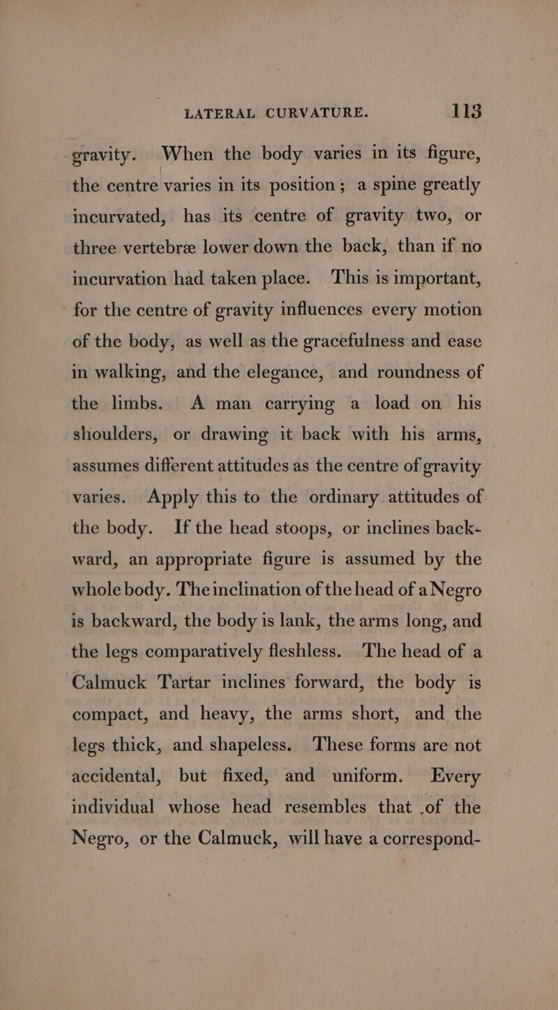gravity. When the body varies in its figure, the centre varies in its position; a spine greatly incurvated, has its centre of gravity two, or three vertebree lower down the back, than if no incurvation had taken place. This is important, for the centre of gravity influences every motion of the body, as well as the gracefulness and ease in walking, and the elegance, and roundness of the limbs. A man carrying a load on _ his shoulders, or drawing it back with his arms, | assumes different attitudes as the centre of gravity varies. Apply this to the ordinary attitudes of the body. If the head stoops, or inclines back- ward, an appropriate figure is assumed by the whole body. The inclination of the head of a Negro is backward, the body is lank, the arms long, and the legs comparatively fleshless. The head of a ‘Calmuck Tartar inclines forward, the body is compact, and heavy, the arms short, and the legs thick, and shapeless. ‘These forms are not accidental, but fixed, and uniform. Every individual whose head resembles that .of the Negro, or the Calmuck, will have a correspond-