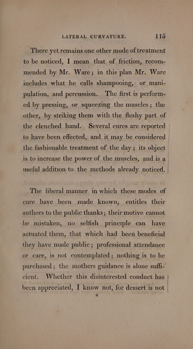There yet remains one other mode of treatment to be noticed, I mean that of friction, recom- mended by Mr. Ware; in this plan Mr. Ware includes what he calls shampooing, or mani- pulation, and percussion. The first is perform- ed by pressing, or squeezing the muscles; the other, by striking them with the fleshy part of the fashionable treatment of the day ; its object is to increase the power of the muscles, and is a The liberal manner in which these modes of cure have been made known, entitles their be mistaken, no selfish principle can have actuated them, that which had been beneficial they have made public; professional attendance or care, is not contemplated; nothing is to be purchased ; the mothers guidance is alone suffi- cient. Whether this disinterested conduct has inane onal 8