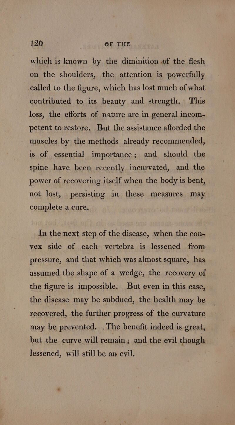 which is known by the diminition .of the flesh on the shoulders, the attention is powerfully -called to the figure, which has lost much of what contributed to its beauty and strength. This loss, the efforts of nature are in general incom- petent to restore. But the assistance afforded the muscles by the methods already recommended, is of essential importance; and should the spine have been recently incurvated, and the power of recovering itself when the body is bent, not lost, persisting in these measures may complete a cure. In the next step of the disease, when the con- vex side of each vertebra is lessened from pressure, and that which was almost square, has assumed the shape of a wedge, the recovery of the figure is impossible. But even in this case, the disease may be subdued, the health may be recovered, the further progress of the curvature may be prevented. The benefit indeed is great, but the curve will remain ; and the evil though lessened, will still be an evil.