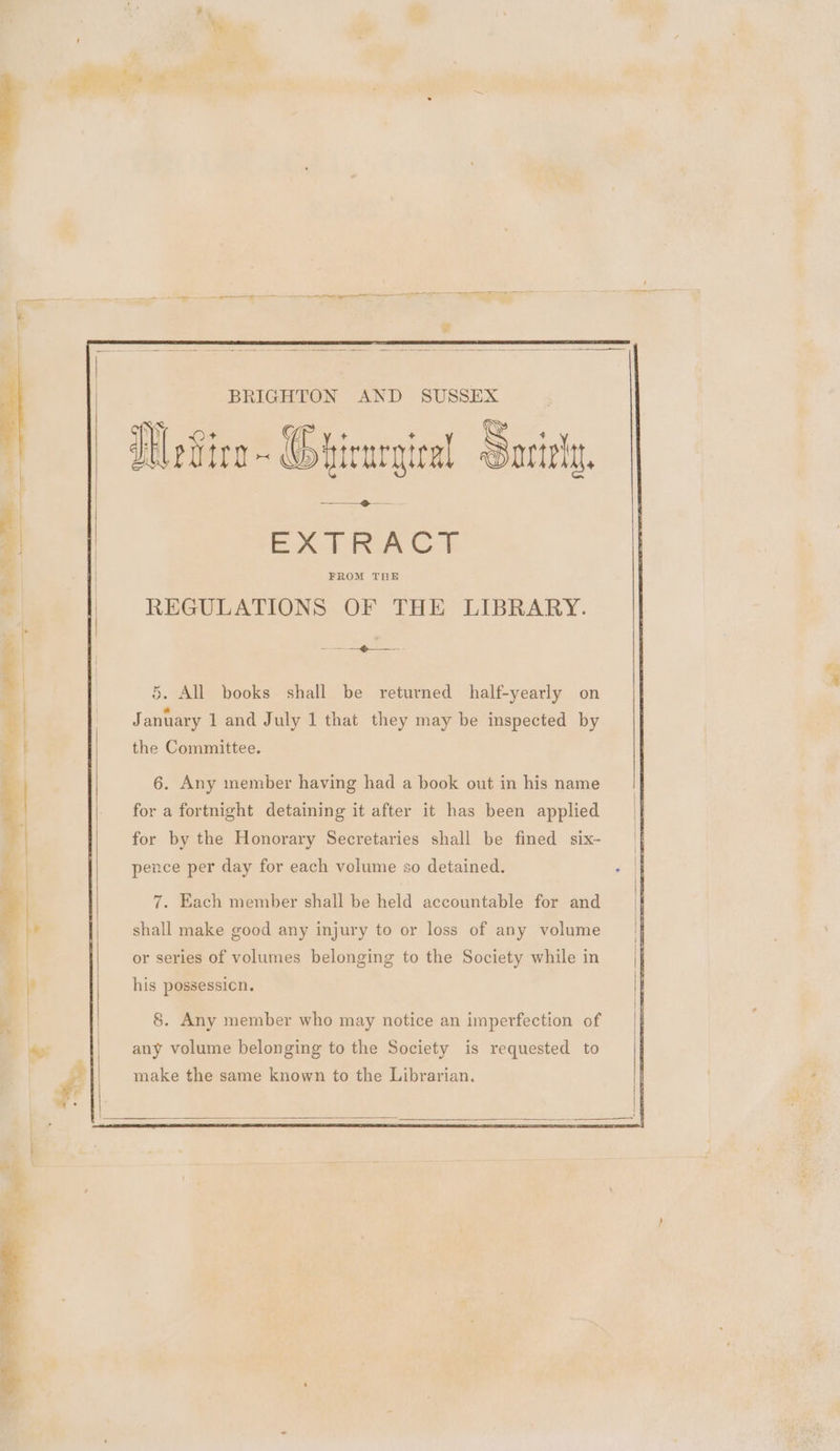 BRIGHTON AND SUSSEX WeFire ~ Grirurgical Sariniy. EAT FRACS REGULATIONS OF THE LIBRARY. Sos Zo 5. All books shall be returned half-yearly on January 1 and July 1 that they may be inspected by the Committee. 6. Any ember having had a book out in his name for a fortnight detaining it after it has been applied for by the Honorary Secretaries shall be fined six~- pence per day for each volume so detained. 7. Each member shall be held accountable for and shall make good any injury to or loss of any volume or series of volumes belonging to the Society while in his possessicn. 8. Any member who may notice an imperfection of any volume belonging to the Society is requested to make the same known to the Librarian.