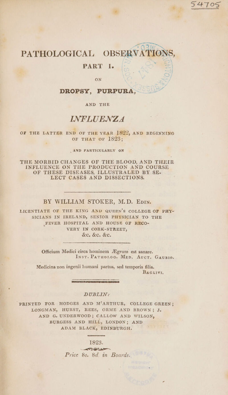 oe oe Vas rae ON DROPSY, PURPURA, ~ AND THE INFLUENZA OF THE LATTER END OF THE YEAR 1822, AND BEGINNING OF THAT OF 1823; ,AND PARTICULARLY ON THE MORBID CHANGES OF THE BLOOD, AND THEIR INFLUENCE ON THE PRODUCTION AND COURSE OF THESE DISEASES, ILLUSTRALED BY SE- LECT CASES AND DISSECTIONS. BY WILLIAM STOKER, M.D. Epin. LICENTIATE OF THE KING AND QUEEN’S COLLEGE OF PHY- SICIANS IN IRELAND, SENIOR PHYSICIAN TO THE FEVER HOSPITAL AND HOUSE OF RECO- VERY IN CORK-STREET, &e. &c. &c. Officium Medici circa hominem /Xgrum est sanare. Inst. Paruoroc. Mev. Auct. Gausio. Medicina non ingenii humani partus, sed temporis filia. BaGuivi, DUBLIN: “PRINTED FOR HODGES AND M‘ARTHUR, COLLEGE GREEN; LONGMAN, HURST, REES, ORME AND BROWN; J. AND G. UNDERWOOD; CALLOW AND WILSON, BURGESS AND HILL, LONDON; AND ADAM BLACK, EDINBURGH. 1823. a3 OCS Price 8s. 8d. in Boards.