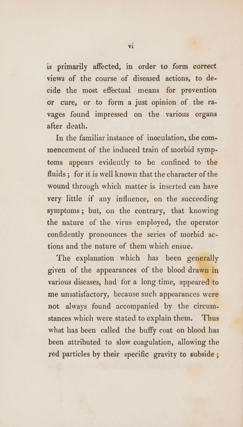 is primarily affected, in order to form correct views of the course of diseased actions, to de- cide the most effectual means for prevention or cure, or to form a just opinion of the ra- vages found impressed on the various organs after death. In the familiar instance of inoculation, the com- mencement of the induced train of morbid symp- toms appears evidently to be confined to the fluids ; for it is well known that the character of the wound through which matter is inserted can have very little if any influence, on the succeeding symptoms; but, on the contrary, that knowing the nature of the virus employed, the operator confidently pronounces the series of morbid ac- tions and the nature of them which ensue. The explanation which has been genera given of the appearances of the blood draw n in various diseases, had for a long time, appeare dito me unsatisfactory, because such appearances were not always found accompanied by the circum- stances which were stated to explainthem. Thus what has been called the buffy coat on blood has been attributed to slow coagulation, allowing the red particles by their specific gravity to subside ;