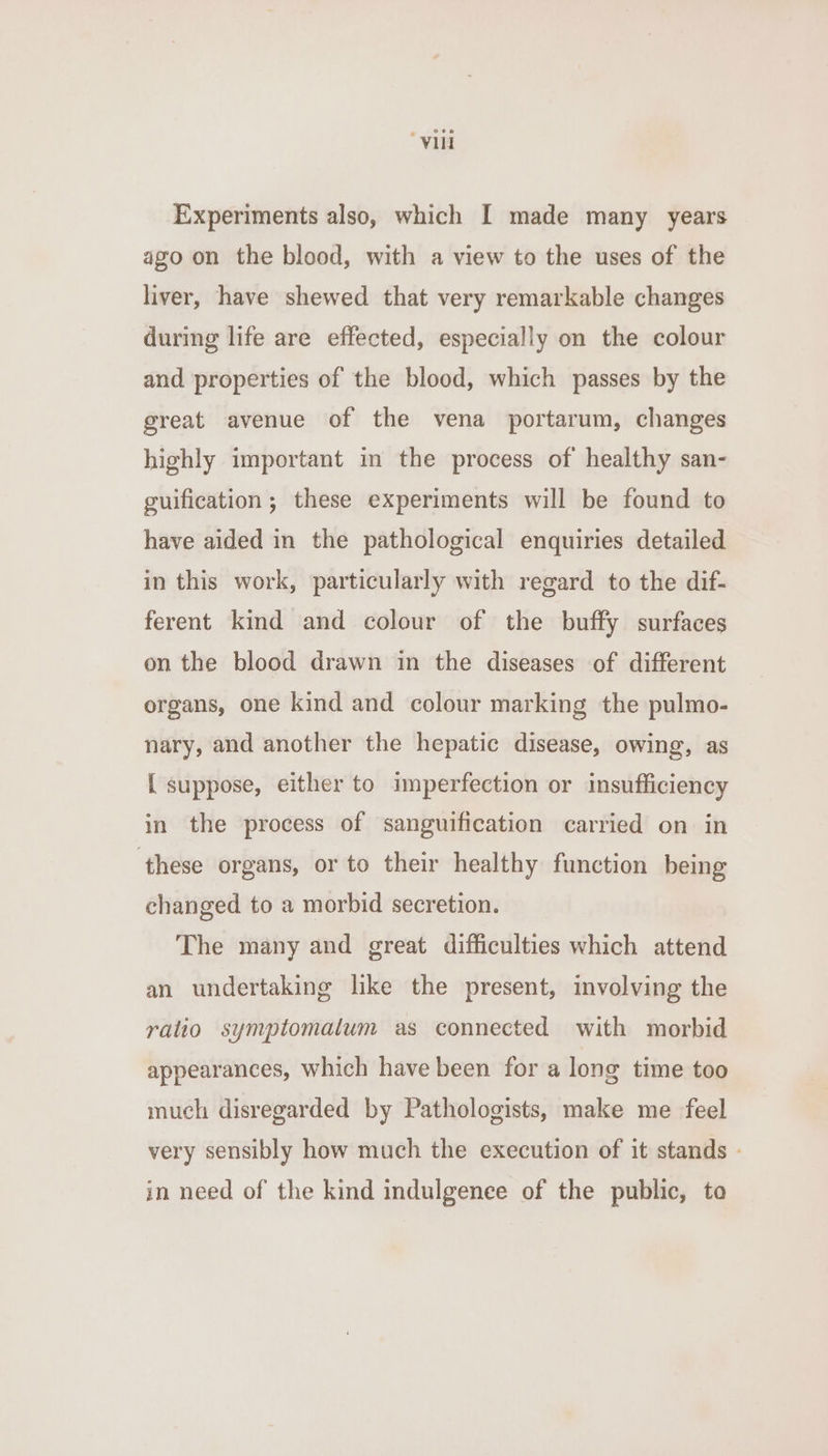 “Vill Experiments also, which I made many years ago on the blood, with a view to the uses of the liver, have shewed that very remarkable changes during life are effected, especially on the colour and properties of the blood, which passes by the great avenue of the vena portarum, changes highly important in the process of healthy san- guification; these experiments will be found to have aided in the pathological enquiries detailed in this work, particularly with regard to the dif- ferent kind and colour of the buffy surfaces on the blood drawn in the diseases of different organs, one kind and colour marking the pulmo- nary, and another the hepatic disease, owing, as { suppose, either to imperfection or insufficiency in the process of sanguification carried on in these organs, or to their healthy function being changed to a morbid secretion. The many and great difficulties which attend an undertaking like the present, involving the ratio symptomatum as connected with morbid appearances, which have been for a long time too much disregarded by Pathologists, make me feel very sensibly how much the execution of it stands - in need of the kind indulgenee of the public, to
