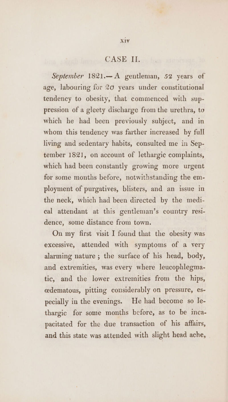 Xa CASE II. September 1821.—A gentleman, 52 years of age, labouring for 20 years under constitutional tendency to obesity, that commenced with sup- pression of a gleety discharge from the urethra, to which he had been previously subject, and in whom this tendency was farther increased by full living and sedentary habits, consulted me in Sep- tember 1821, on account of lethargic complaints, which had been constantly growing more urgent for some months before, notwithstanding the em- ployment of purgatives, blisters, and an issue in the neck, which had been directed by the medi- cal attendant at this gentleman’s country resi- dence, some distance from town. On my first visit I found that the obesity was excessive, attended with symptoms of a very alarming nature ; the surface of his head, body, and extremities, was every where leucophlegma- tic, and the lower extremities from the hips, cedematous, pitting considerably on pressure, es- pecially in the evenings. He had become so Ie- thargic for some months before, as to be inca- pacitated for the due transaction of his affairs, and this state was attended with slight head ache, .